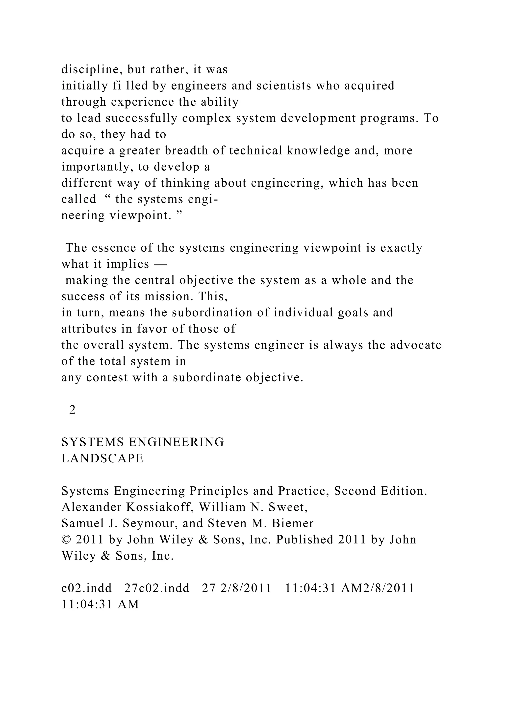 discipline, but rather, it was
initially fi lled by engineers and scientists who acquired
through experience the ability
to lead successfully complex system development programs. To
do so, they had to
acquire a greater breadth of technical knowledge and, more
importantly, to develop a
different way of thinking about engineering, which has been
called “ the systems engi-
neering viewpoint. ”
The essence of the systems engineering viewpoint is exactly
what it implies —
making the central objective the system as a whole and the
success of its mission. This,
in turn, means the subordination of individual goals and
attributes in favor of those of
the overall system. The systems engineer is always the advocate
of the total system in
any contest with a subordinate objective.
2
SYSTEMS ENGINEERING
LANDSCAPE
Systems Engineering Principles and Practice, Second Edition.
Alexander Kossiakoff, William N. Sweet,
Samuel J. Seymour, and Steven M. Biemer
© 2011 by John Wiley & Sons, Inc. Published 2011 by John
Wiley & Sons, Inc.
c02.indd 27c02.indd 27 2/8/2011 11:04:31 AM2/8/2011
11:04:31 AM
 