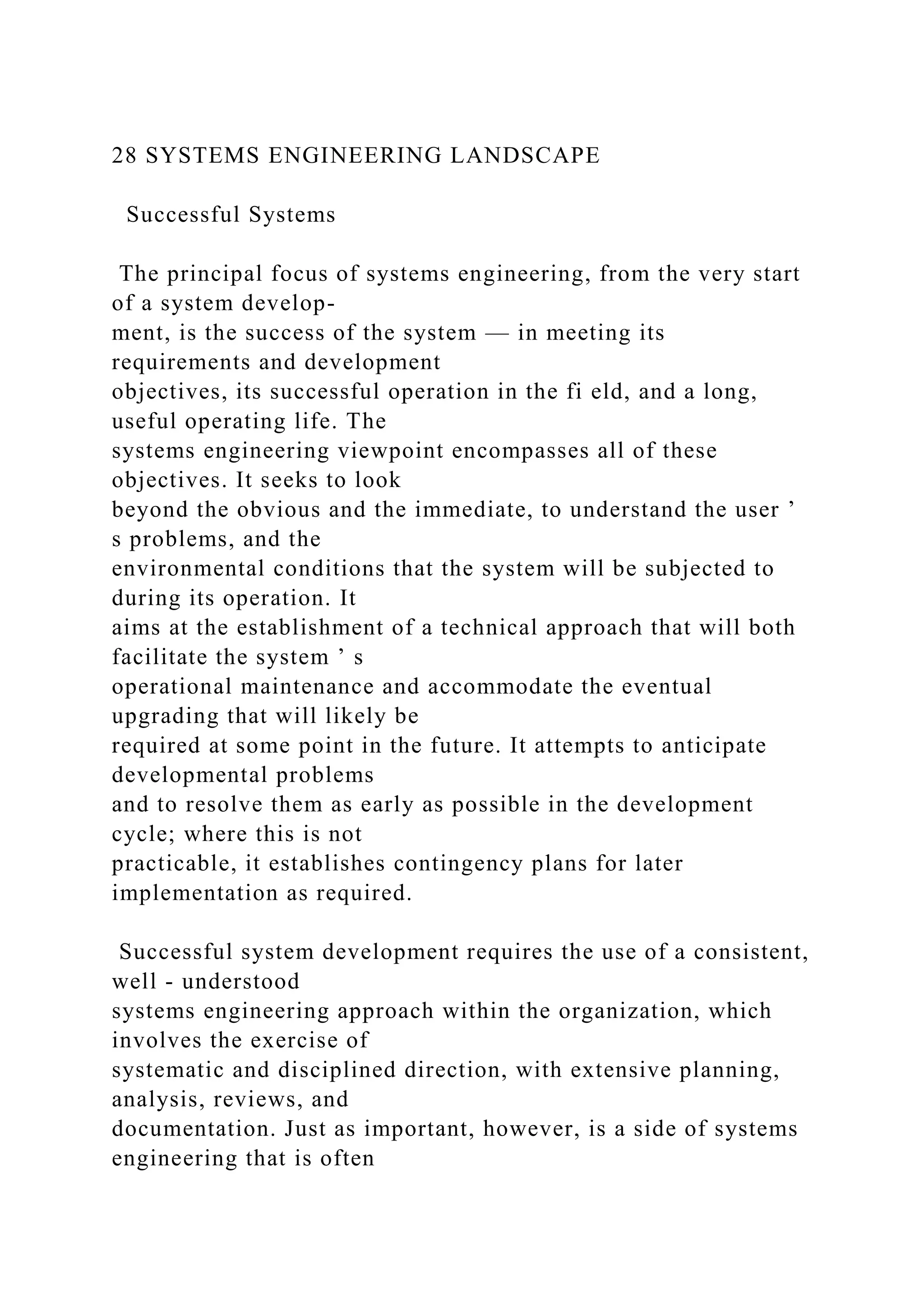 28 SYSTEMS ENGINEERING LANDSCAPE
Successful Systems
The principal focus of systems engineering, from the very start
of a system develop-
ment, is the success of the system — in meeting its
requirements and development
objectives, its successful operation in the fi eld, and a long,
useful operating life. The
systems engineering viewpoint encompasses all of these
objectives. It seeks to look
beyond the obvious and the immediate, to understand the user ’
s problems, and the
environmental conditions that the system will be subjected to
during its operation. It
aims at the establishment of a technical approach that will both
facilitate the system ’ s
operational maintenance and accommodate the eventual
upgrading that will likely be
required at some point in the future. It attempts to anticipate
developmental problems
and to resolve them as early as possible in the development
cycle; where this is not
practicable, it establishes contingency plans for later
implementation as required.
Successful system development requires the use of a consistent,
well - understood
systems engineering approach within the organization, which
involves the exercise of
systematic and disciplined direction, with extensive planning,
analysis, reviews, and
documentation. Just as important, however, is a side of systems
engineering that is often
 
