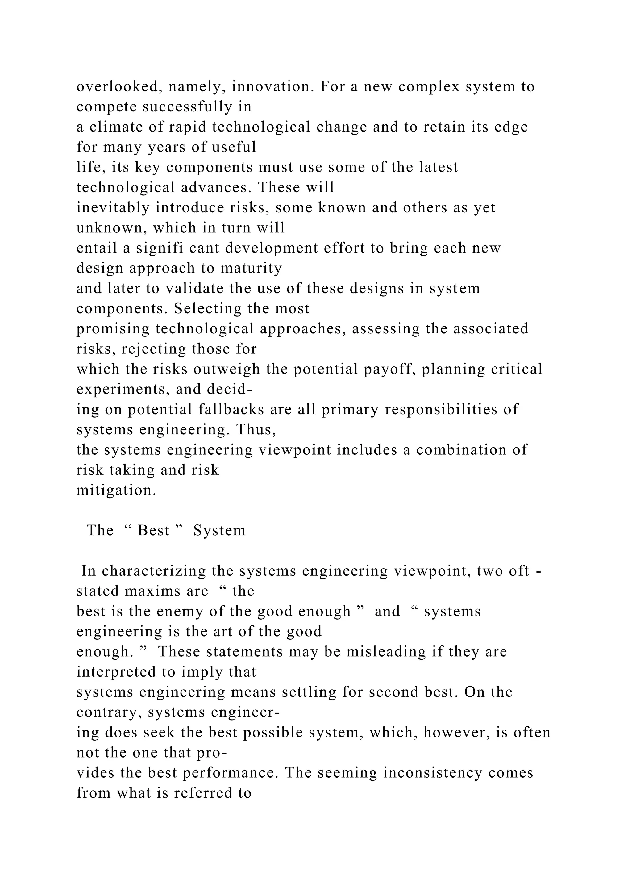 overlooked, namely, innovation. For a new complex system to
compete successfully in
a climate of rapid technological change and to retain its edge
for many years of useful
life, its key components must use some of the latest
technological advances. These will
inevitably introduce risks, some known and others as yet
unknown, which in turn will
entail a signifi cant development effort to bring each new
design approach to maturity
and later to validate the use of these designs in system
components. Selecting the most
promising technological approaches, assessing the associated
risks, rejecting those for
which the risks outweigh the potential payoff, planning critical
experiments, and decid-
ing on potential fallbacks are all primary responsibilities of
systems engineering. Thus,
the systems engineering viewpoint includes a combination of
risk taking and risk
mitigation.
The “ Best ” System
In characterizing the systems engineering viewpoint, two oft -
stated maxims are “ the
best is the enemy of the good enough ” and “ systems
engineering is the art of the good
enough. ” These statements may be misleading if they are
interpreted to imply that
systems engineering means settling for second best. On the
contrary, systems engineer-
ing does seek the best possible system, which, however, is often
not the one that pro-
vides the best performance. The seeming inconsistency comes
from what is referred to
 