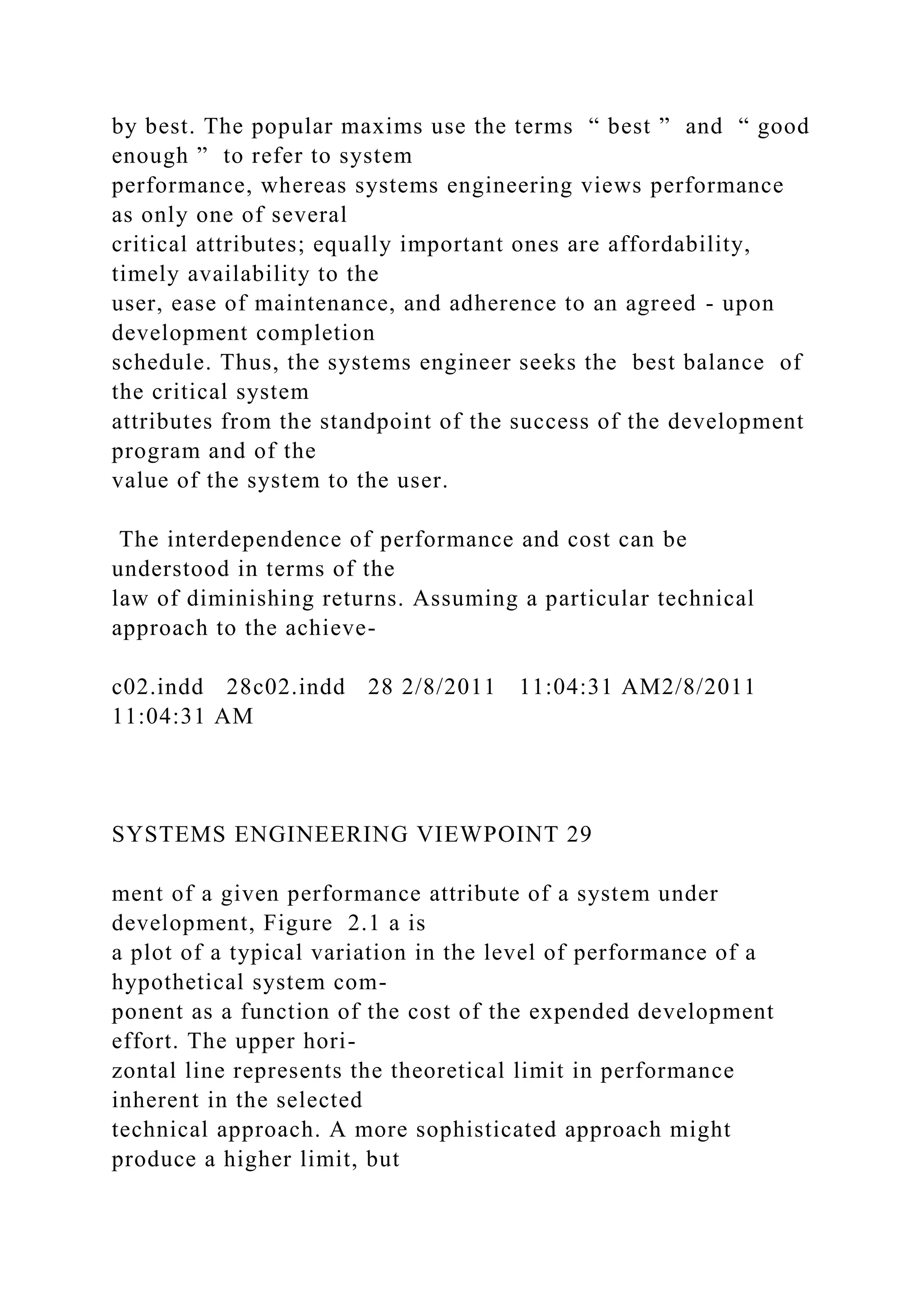 by best. The popular maxims use the terms “ best ” and “ good
enough ” to refer to system
performance, whereas systems engineering views performance
as only one of several
critical attributes; equally important ones are affordability,
timely availability to the
user, ease of maintenance, and adherence to an agreed - upon
development completion
schedule. Thus, the systems engineer seeks the best balance of
the critical system
attributes from the standpoint of the success of the development
program and of the
value of the system to the user.
The interdependence of performance and cost can be
understood in terms of the
law of diminishing returns. Assuming a particular technical
approach to the achieve-
c02.indd 28c02.indd 28 2/8/2011 11:04:31 AM2/8/2011
11:04:31 AM
SYSTEMS ENGINEERING VIEWPOINT 29
ment of a given performance attribute of a system under
development, Figure 2.1 a is
a plot of a typical variation in the level of performance of a
hypothetical system com-
ponent as a function of the cost of the expended development
effort. The upper hori-
zontal line represents the theoretical limit in performance
inherent in the selected
technical approach. A more sophisticated approach might
produce a higher limit, but
 