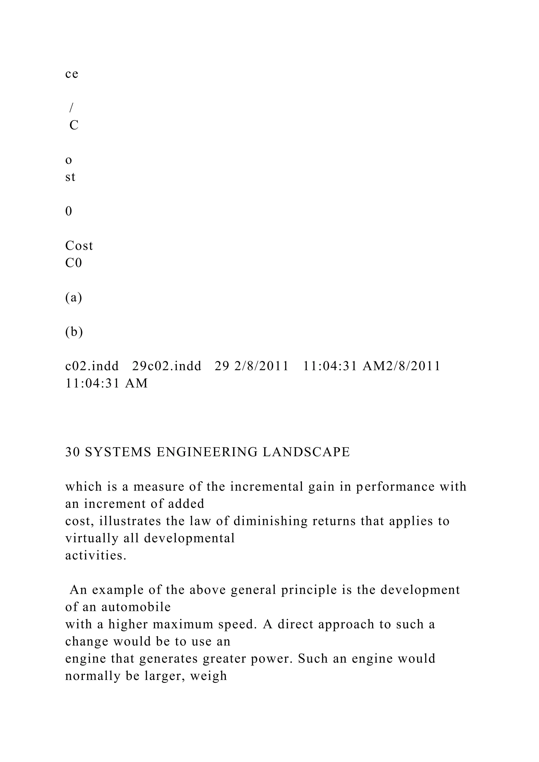 ce
/
C
o
st
0
Cost
C0
(a)
(b)
c02.indd 29c02.indd 29 2/8/2011 11:04:31 AM2/8/2011
11:04:31 AM
30 SYSTEMS ENGINEERING LANDSCAPE
which is a measure of the incremental gain in performance with
an increment of added
cost, illustrates the law of diminishing returns that applies to
virtually all developmental
activities.
An example of the above general principle is the development
of an automobile
with a higher maximum speed. A direct approach to such a
change would be to use an
engine that generates greater power. Such an engine would
normally be larger, weigh
 