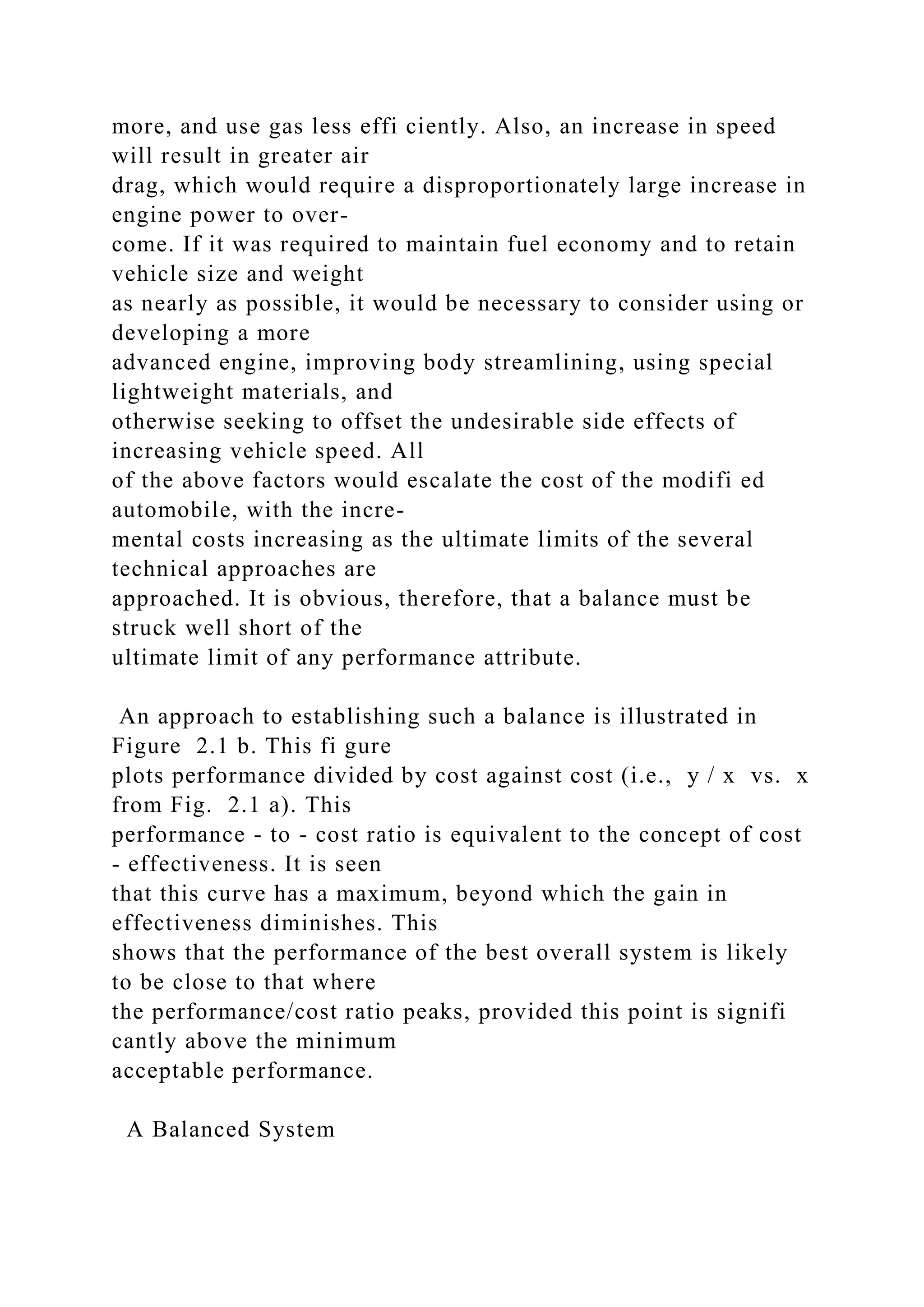 more, and use gas less effi ciently. Also, an increase in speed
will result in greater air
drag, which would require a disproportionately large increase in
engine power to over-
come. If it was required to maintain fuel economy and to retain
vehicle size and weight
as nearly as possible, it would be necessary to consider using or
developing a more
advanced engine, improving body streamlining, using special
lightweight materials, and
otherwise seeking to offset the undesirable side effects of
increasing vehicle speed. All
of the above factors would escalate the cost of the modifi ed
automobile, with the incre-
mental costs increasing as the ultimate limits of the several
technical approaches are
approached. It is obvious, therefore, that a balance must be
struck well short of the
ultimate limit of any performance attribute.
An approach to establishing such a balance is illustrated in
Figure 2.1 b. This fi gure
plots performance divided by cost against cost (i.e., y / x vs. x
from Fig. 2.1 a). This
performance - to - cost ratio is equivalent to the concept of cost
- effectiveness. It is seen
that this curve has a maximum, beyond which the gain in
effectiveness diminishes. This
shows that the performance of the best overall system is likely
to be close to that where
the performance/cost ratio peaks, provided this point is signifi
cantly above the minimum
acceptable performance.
A Balanced System
 