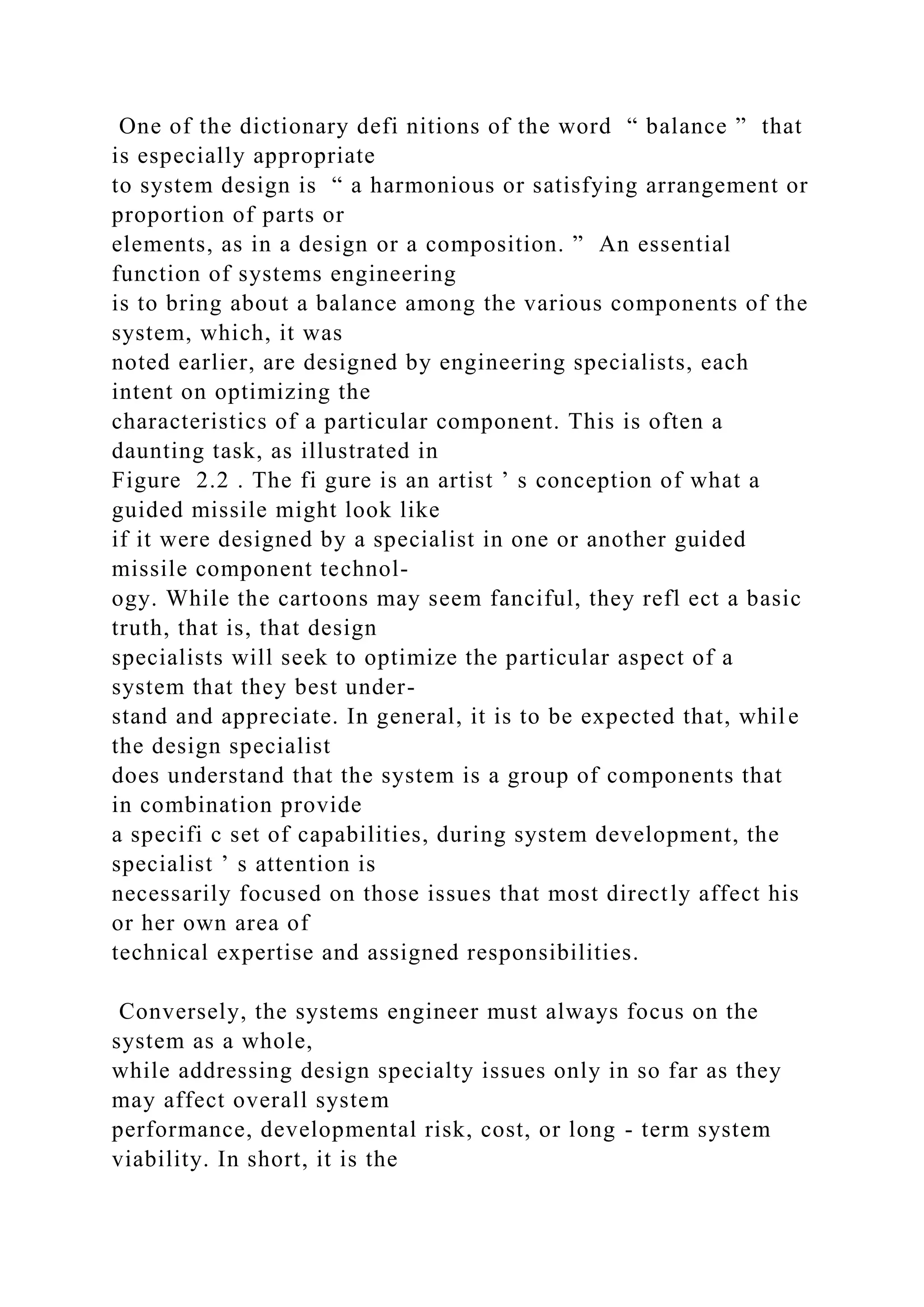 One of the dictionary defi nitions of the word “ balance ” that
is especially appropriate
to system design is “ a harmonious or satisfying arrangement or
proportion of parts or
elements, as in a design or a composition. ” An essential
function of systems engineering
is to bring about a balance among the various components of the
system, which, it was
noted earlier, are designed by engineering specialists, each
intent on optimizing the
characteristics of a particular component. This is often a
daunting task, as illustrated in
Figure 2.2 . The fi gure is an artist ’ s conception of what a
guided missile might look like
if it were designed by a specialist in one or another guided
missile component technol-
ogy. While the cartoons may seem fanciful, they refl ect a basic
truth, that is, that design
specialists will seek to optimize the particular aspect of a
system that they best under-
stand and appreciate. In general, it is to be expected that, while
the design specialist
does understand that the system is a group of components that
in combination provide
a specifi c set of capabilities, during system development, the
specialist ’ s attention is
necessarily focused on those issues that most directly affect his
or her own area of
technical expertise and assigned responsibilities.
Conversely, the systems engineer must always focus on the
system as a whole,
while addressing design specialty issues only in so far as they
may affect overall system
performance, developmental risk, cost, or long - term system
viability. In short, it is the
 
