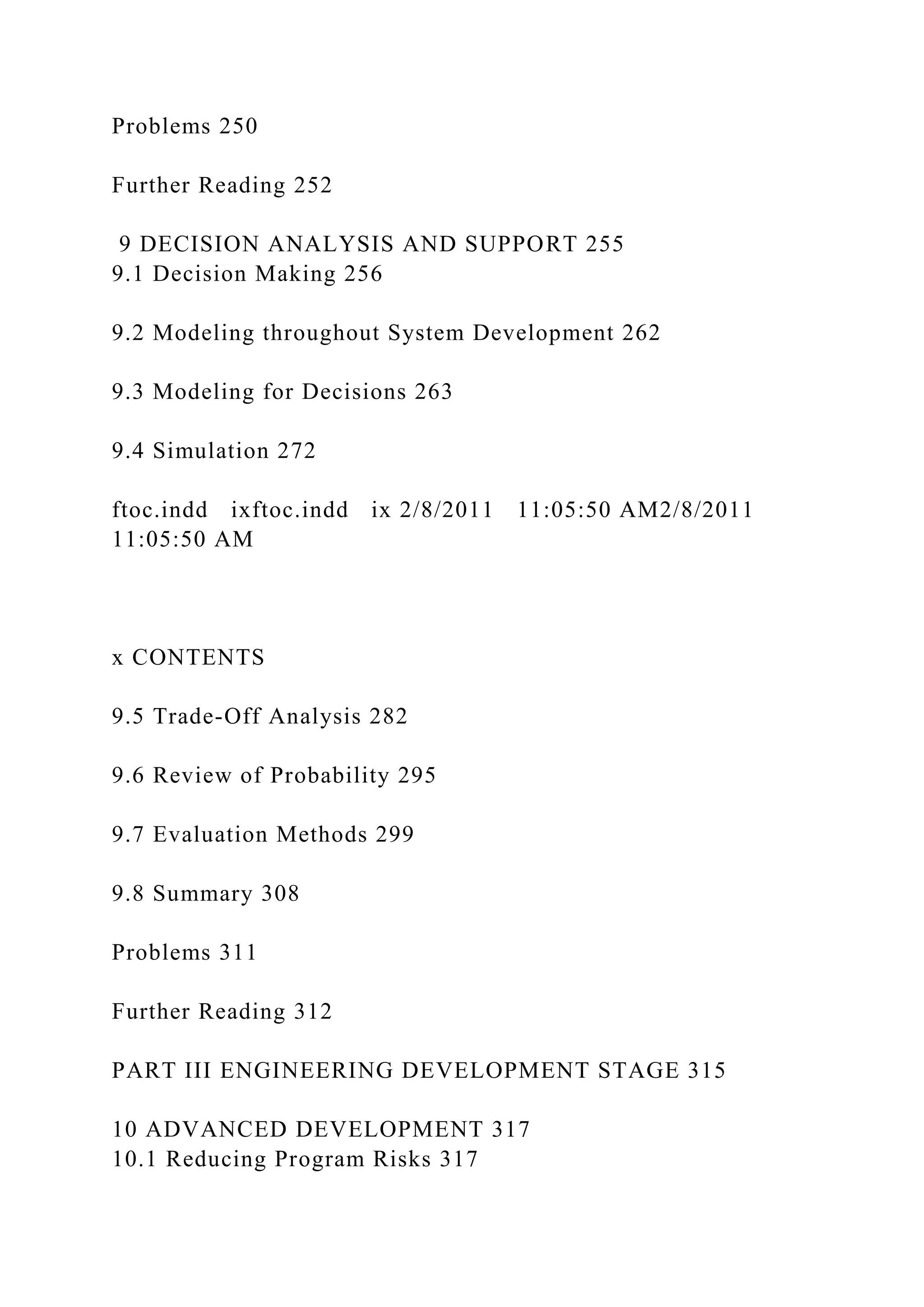 Problems 250
Further Reading 252
9 DECISION ANALYSIS AND SUPPORT 255
9.1 Decision Making 256
9.2 Modeling throughout System Development 262
9.3 Modeling for Decisions 263
9.4 Simulation 272
ftoc.indd ixftoc.indd ix 2/8/2011 11:05:50 AM2/8/2011
11:05:50 AM
x CONTENTS
9.5 Trade-Off Analysis 282
9.6 Review of Probability 295
9.7 Evaluation Methods 299
9.8 Summary 308
Problems 311
Further Reading 312
PART III ENGINEERING DEVELOPMENT STAGE 315
10 ADVANCED DEVELOPMENT 317
10.1 Reducing Program Risks 317
 
