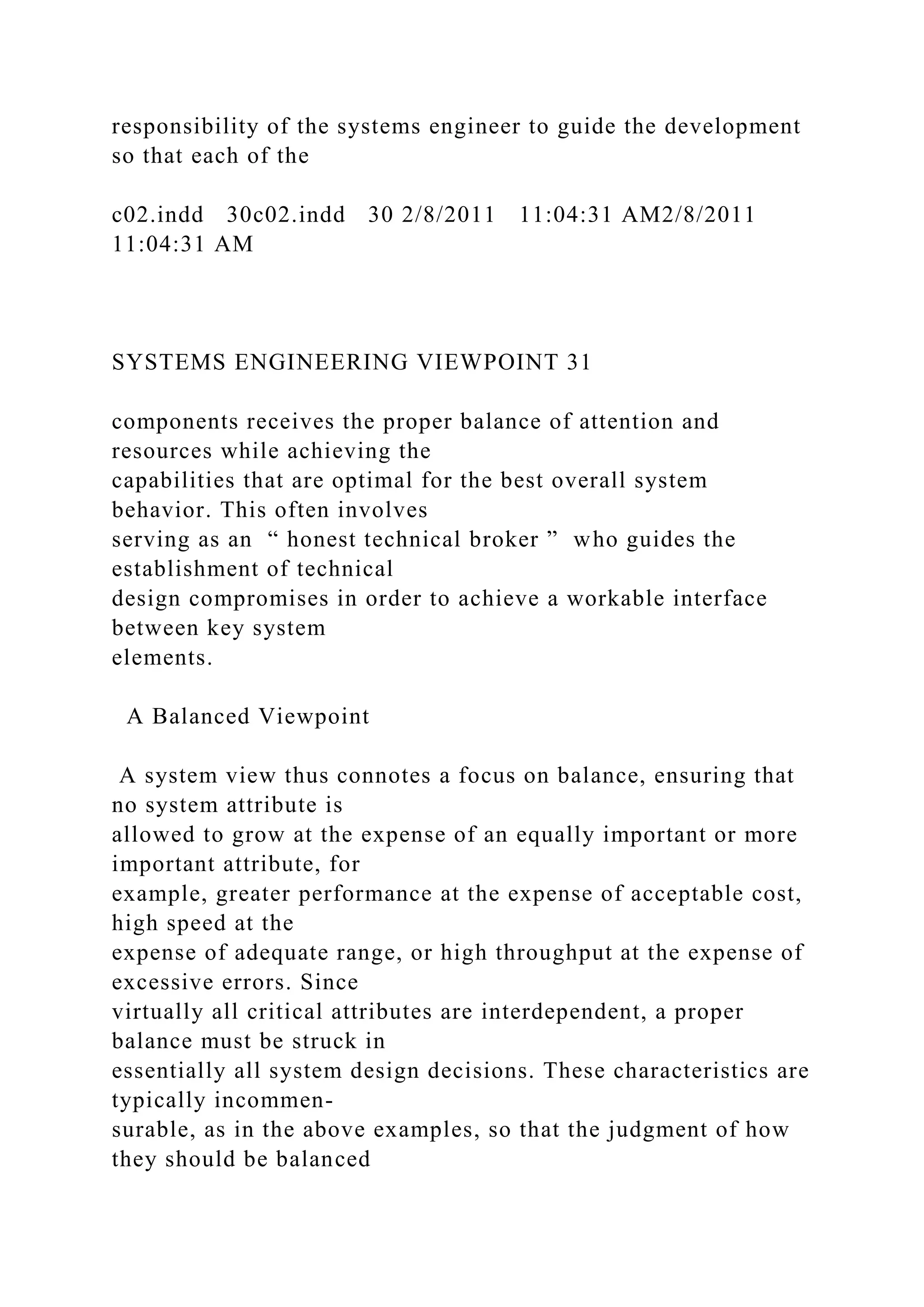 responsibility of the systems engineer to guide the development
so that each of the
c02.indd 30c02.indd 30 2/8/2011 11:04:31 AM2/8/2011
11:04:31 AM
SYSTEMS ENGINEERING VIEWPOINT 31
components receives the proper balance of attention and
resources while achieving the
capabilities that are optimal for the best overall system
behavior. This often involves
serving as an “ honest technical broker ” who guides the
establishment of technical
design compromises in order to achieve a workable interface
between key system
elements.
A Balanced Viewpoint
A system view thus connotes a focus on balance, ensuring that
no system attribute is
allowed to grow at the expense of an equally important or more
important attribute, for
example, greater performance at the expense of acceptable cost,
high speed at the
expense of adequate range, or high throughput at the expense of
excessive errors. Since
virtually all critical attributes are interdependent, a proper
balance must be struck in
essentially all system design decisions. These characteristics are
typically incommen-
surable, as in the above examples, so that the judgment of how
they should be balanced
 