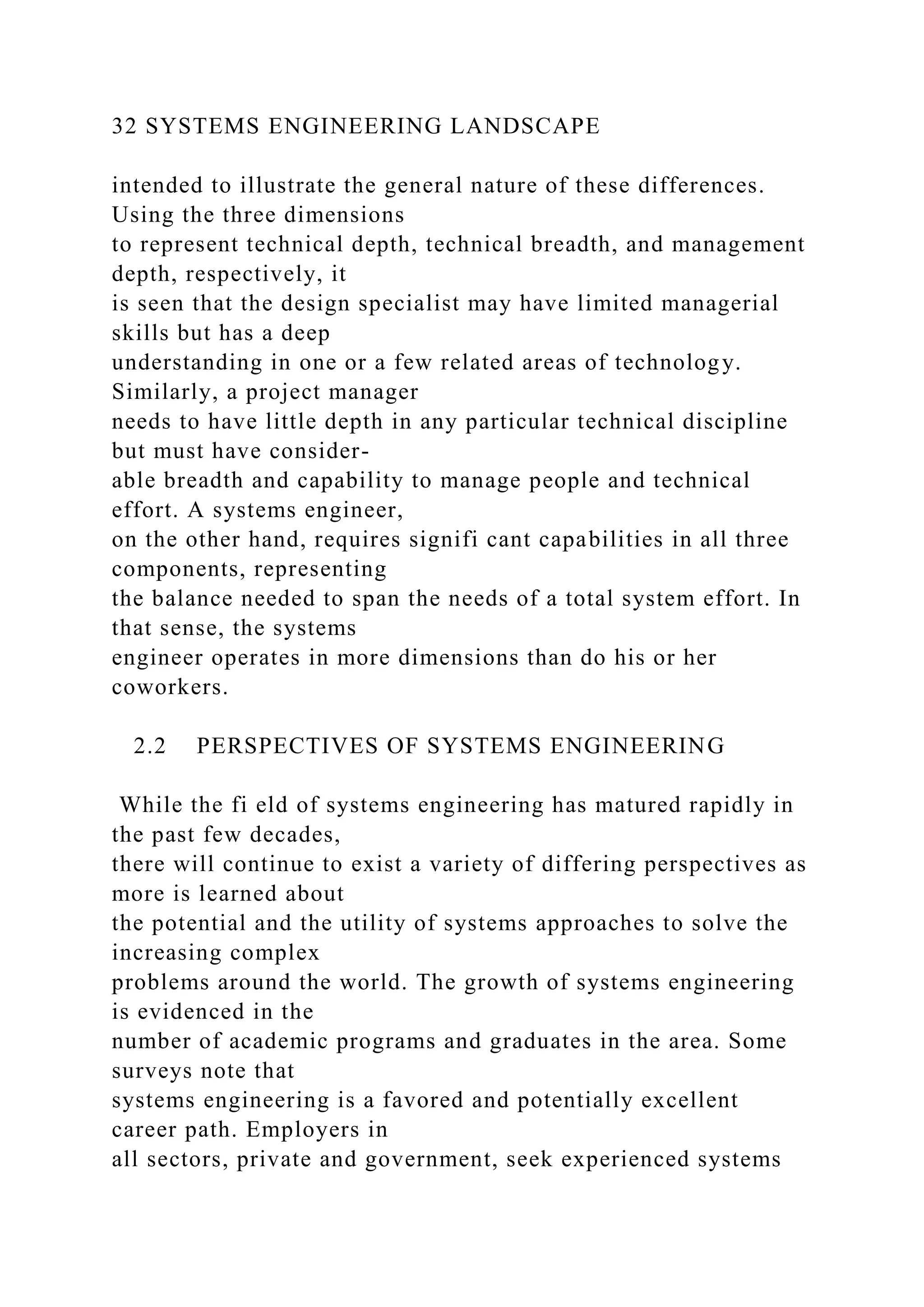 32 SYSTEMS ENGINEERING LANDSCAPE
intended to illustrate the general nature of these differences.
Using the three dimensions
to represent technical depth, technical breadth, and management
depth, respectively, it
is seen that the design specialist may have limited managerial
skills but has a deep
understanding in one or a few related areas of technology.
Similarly, a project manager
needs to have little depth in any particular technical discipline
but must have consider-
able breadth and capability to manage people and technical
effort. A systems engineer,
on the other hand, requires signifi cant capabilities in all three
components, representing
the balance needed to span the needs of a total system effort. In
that sense, the systems
engineer operates in more dimensions than do his or her
coworkers.
2.2 PERSPECTIVES OF SYSTEMS ENGINEERING
While the fi eld of systems engineering has matured rapidly in
the past few decades,
there will continue to exist a variety of differing perspectives as
more is learned about
the potential and the utility of systems approaches to solve the
increasing complex
problems around the world. The growth of systems engineering
is evidenced in the
number of academic programs and graduates in the area. Some
surveys note that
systems engineering is a favored and potentially excellent
career path. Employers in
all sectors, private and government, seek experienced systems
 