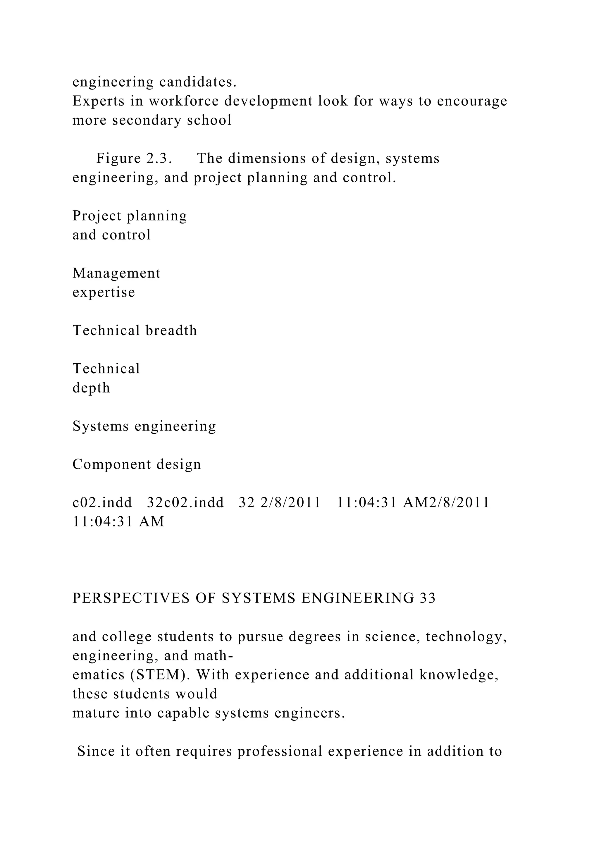 engineering candidates.
Experts in workforce development look for ways to encourage
more secondary school
Figure 2.3. The dimensions of design, systems
engineering, and project planning and control.
Project planning
and control
Management
expertise
Technical breadth
Technical
depth
Systems engineering
Component design
c02.indd 32c02.indd 32 2/8/2011 11:04:31 AM2/8/2011
11:04:31 AM
PERSPECTIVES OF SYSTEMS ENGINEERING 33
and college students to pursue degrees in science, technology,
engineering, and math-
ematics (STEM). With experience and additional knowledge,
these students would
mature into capable systems engineers.
Since it often requires professional experience in addition to
 