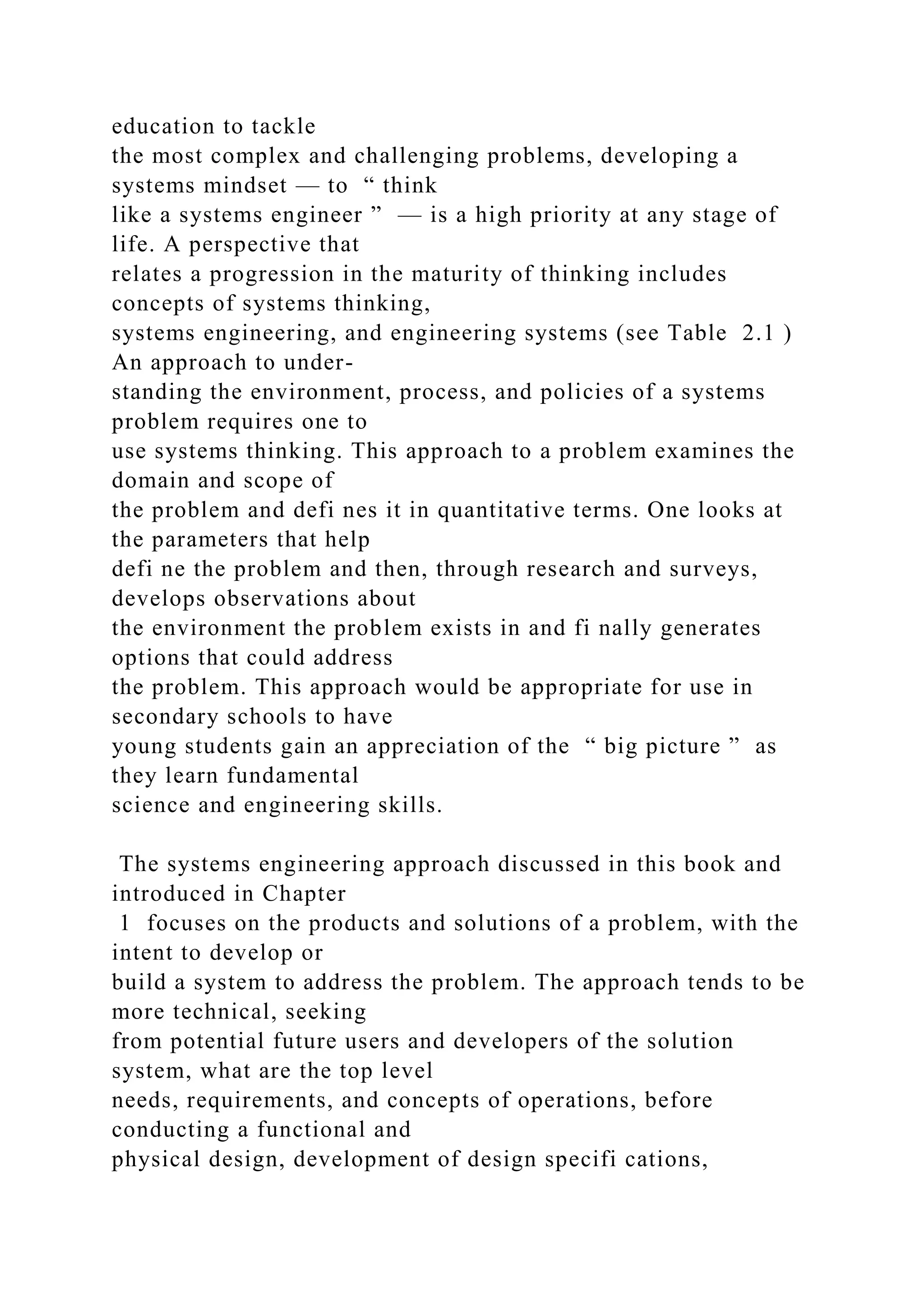 education to tackle
the most complex and challenging problems, developing a
systems mindset — to “ think
like a systems engineer ” — is a high priority at any stage of
life. A perspective that
relates a progression in the maturity of thinking includes
concepts of systems thinking,
systems engineering, and engineering systems (see Table 2.1 )
An approach to under-
standing the environment, process, and policies of a systems
problem requires one to
use systems thinking. This approach to a problem examines the
domain and scope of
the problem and defi nes it in quantitative terms. One looks at
the parameters that help
defi ne the problem and then, through research and surveys,
develops observations about
the environment the problem exists in and fi nally generates
options that could address
the problem. This approach would be appropriate for use in
secondary schools to have
young students gain an appreciation of the “ big picture ” as
they learn fundamental
science and engineering skills.
The systems engineering approach discussed in this book and
introduced in Chapter
1 focuses on the products and solutions of a problem, with the
intent to develop or
build a system to address the problem. The approach tends to be
more technical, seeking
from potential future users and developers of the solution
system, what are the top level
needs, requirements, and concepts of operations, before
conducting a functional and
physical design, development of design specifi cations,
 