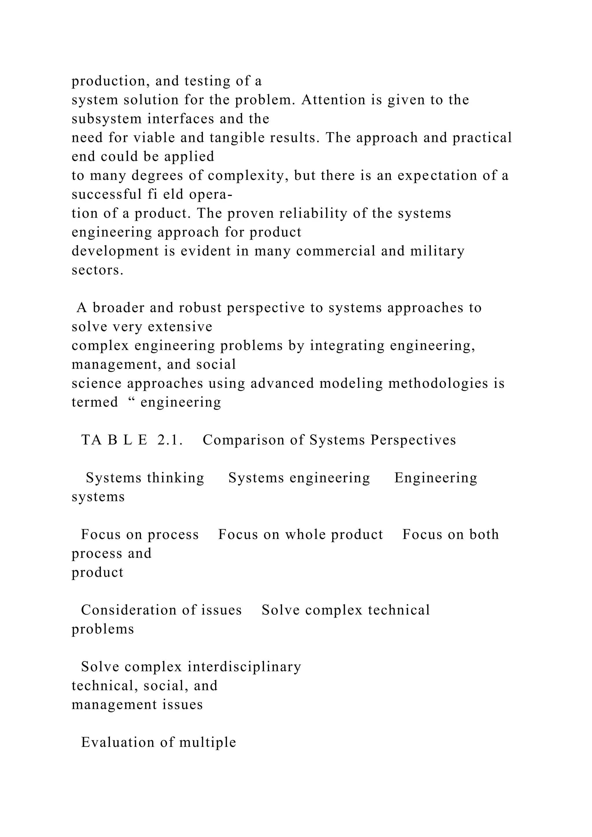 production, and testing of a
system solution for the problem. Attention is given to the
subsystem interfaces and the
need for viable and tangible results. The approach and practical
end could be applied
to many degrees of complexity, but there is an expectation of a
successful fi eld opera-
tion of a product. The proven reliability of the systems
engineering approach for product
development is evident in many commercial and military
sectors.
A broader and robust perspective to systems approaches to
solve very extensive
complex engineering problems by integrating engineering,
management, and social
science approaches using advanced modeling methodologies is
termed “ engineering
TA B L E 2.1. Comparison of Systems Perspectives
Systems thinking Systems engineering Engineering
systems
Focus on process Focus on whole product Focus on both
process and
product
Consideration of issues Solve complex technical
problems
Solve complex interdisciplinary
technical, social, and
management issues
Evaluation of multiple
 
