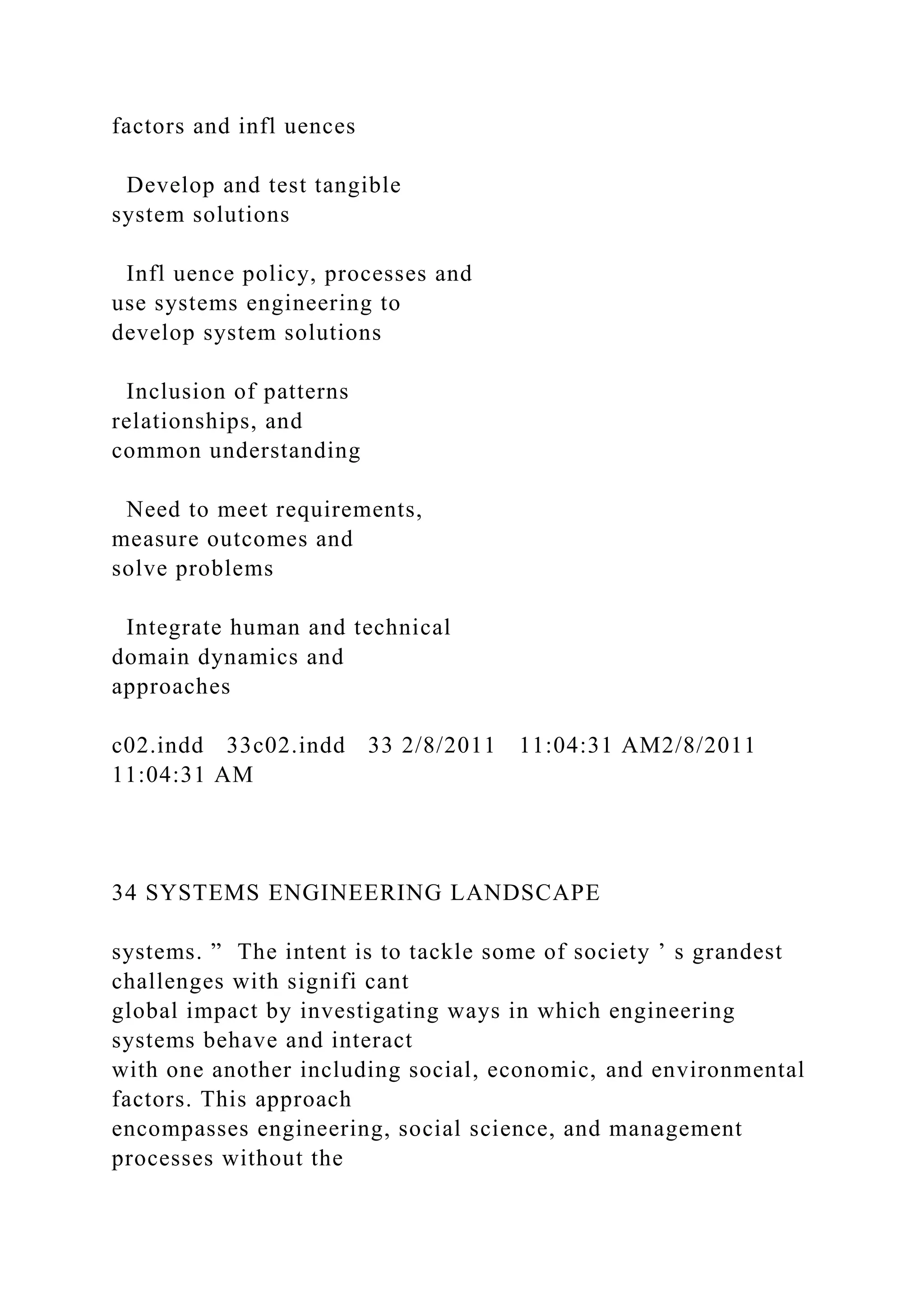 factors and infl uences
Develop and test tangible
system solutions
Infl uence policy, processes and
use systems engineering to
develop system solutions
Inclusion of patterns
relationships, and
common understanding
Need to meet requirements,
measure outcomes and
solve problems
Integrate human and technical
domain dynamics and
approaches
c02.indd 33c02.indd 33 2/8/2011 11:04:31 AM2/8/2011
11:04:31 AM
34 SYSTEMS ENGINEERING LANDSCAPE
systems. ” The intent is to tackle some of society ’ s grandest
challenges with signifi cant
global impact by investigating ways in which engineering
systems behave and interact
with one another including social, economic, and environmental
factors. This approach
encompasses engineering, social science, and management
processes without the
 