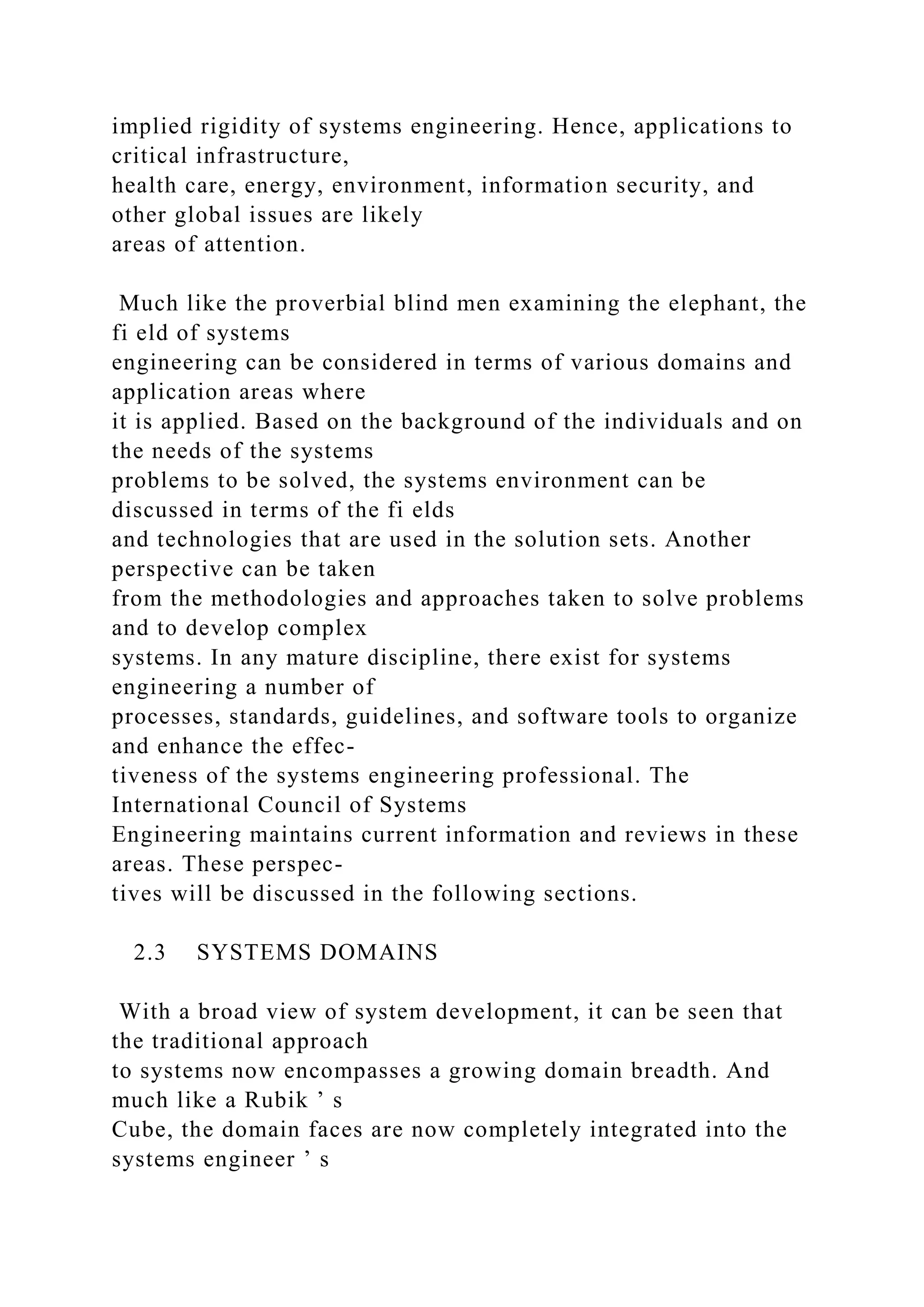 implied rigidity of systems engineering. Hence, applications to
critical infrastructure,
health care, energy, environment, information security, and
other global issues are likely
areas of attention.
Much like the proverbial blind men examining the elephant, the
fi eld of systems
engineering can be considered in terms of various domains and
application areas where
it is applied. Based on the background of the individuals and on
the needs of the systems
problems to be solved, the systems environment can be
discussed in terms of the fi elds
and technologies that are used in the solution sets. Another
perspective can be taken
from the methodologies and approaches taken to solve problems
and to develop complex
systems. In any mature discipline, there exist for systems
engineering a number of
processes, standards, guidelines, and software tools to organize
and enhance the effec-
tiveness of the systems engineering professional. The
International Council of Systems
Engineering maintains current information and reviews in these
areas. These perspec-
tives will be discussed in the following sections.
2.3 SYSTEMS DOMAINS
With a broad view of system development, it can be seen that
the traditional approach
to systems now encompasses a growing domain breadth. And
much like a Rubik ’ s
Cube, the domain faces are now completely integrated into the
systems engineer ’ s
 