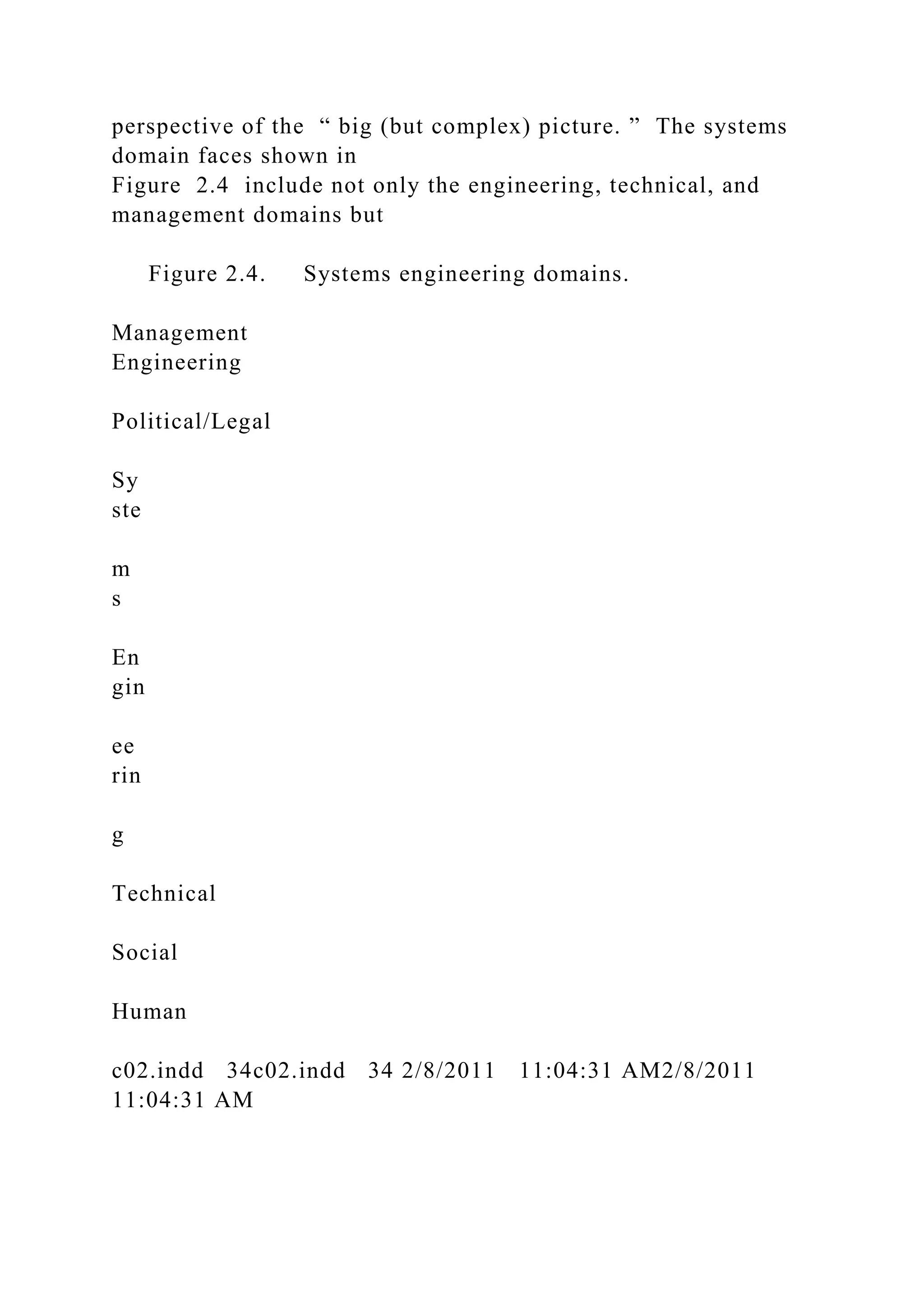 perspective of the “ big (but complex) picture. ” The systems
domain faces shown in
Figure 2.4 include not only the engineering, technical, and
management domains but
Figure 2.4. Systems engineering domains.
Management
Engineering
Political/Legal
Sy
ste
m
s
En
gin
ee
rin
g
Technical
Social
Human
c02.indd 34c02.indd 34 2/8/2011 11:04:31 AM2/8/2011
11:04:31 AM
 