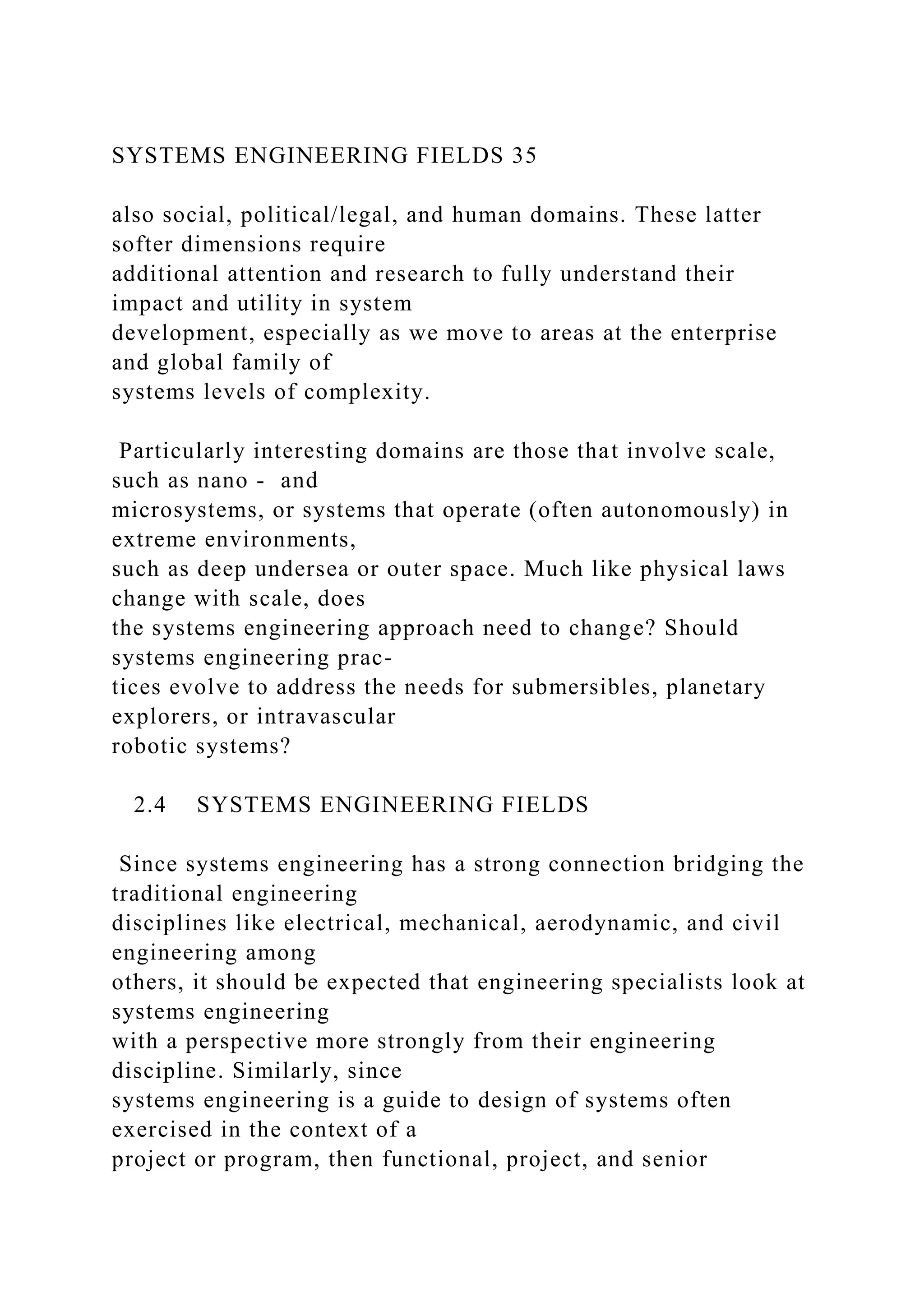 SYSTEMS ENGINEERING FIELDS 35
also social, political/legal, and human domains. These latter
softer dimensions require
additional attention and research to fully understand their
impact and utility in system
development, especially as we move to areas at the enterprise
and global family of
systems levels of complexity.
Particularly interesting domains are those that involve scale,
such as nano - and
microsystems, or systems that operate (often autonomously) in
extreme environments,
such as deep undersea or outer space. Much like physical laws
change with scale, does
the systems engineering approach need to change? Should
systems engineering prac-
tices evolve to address the needs for submersibles, planetary
explorers, or intravascular
robotic systems?
2.4 SYSTEMS ENGINEERING FIELDS
Since systems engineering has a strong connection bridging the
traditional engineering
disciplines like electrical, mechanical, aerodynamic, and civil
engineering among
others, it should be expected that engineering specialists look at
systems engineering
with a perspective more strongly from their engineering
discipline. Similarly, since
systems engineering is a guide to design of systems often
exercised in the context of a
project or program, then functional, project, and senior
 