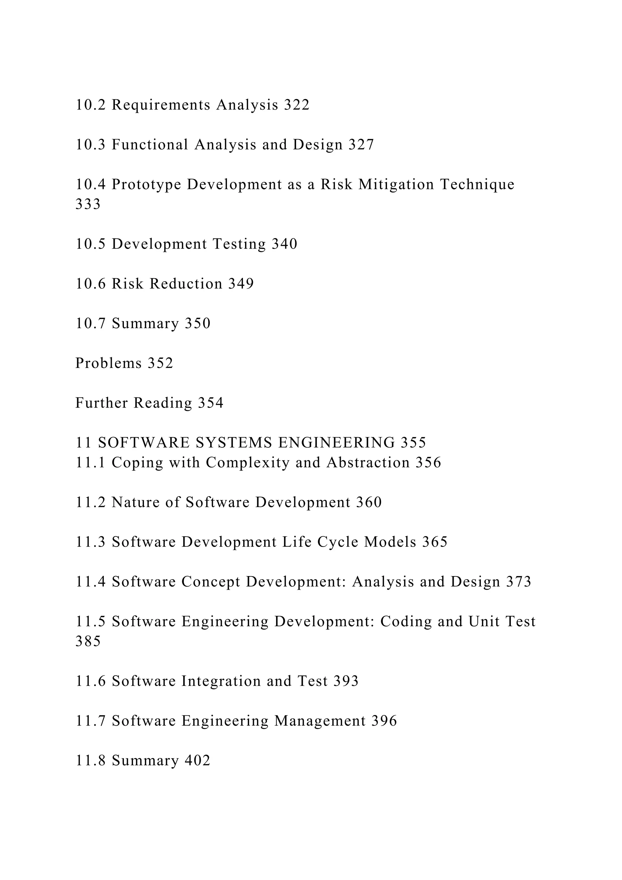 10.2 Requirements Analysis 322
10.3 Functional Analysis and Design 327
10.4 Prototype Development as a Risk Mitigation Technique
333
10.5 Development Testing 340
10.6 Risk Reduction 349
10.7 Summary 350
Problems 352
Further Reading 354
11 SOFTWARE SYSTEMS ENGINEERING 355
11.1 Coping with Complexity and Abstraction 356
11.2 Nature of Software Development 360
11.3 Software Development Life Cycle Models 365
11.4 Software Concept Development: Analysis and Design 373
11.5 Software Engineering Development: Coding and Unit Test
385
11.6 Software Integration and Test 393
11.7 Software Engineering Management 396
11.8 Summary 402
 