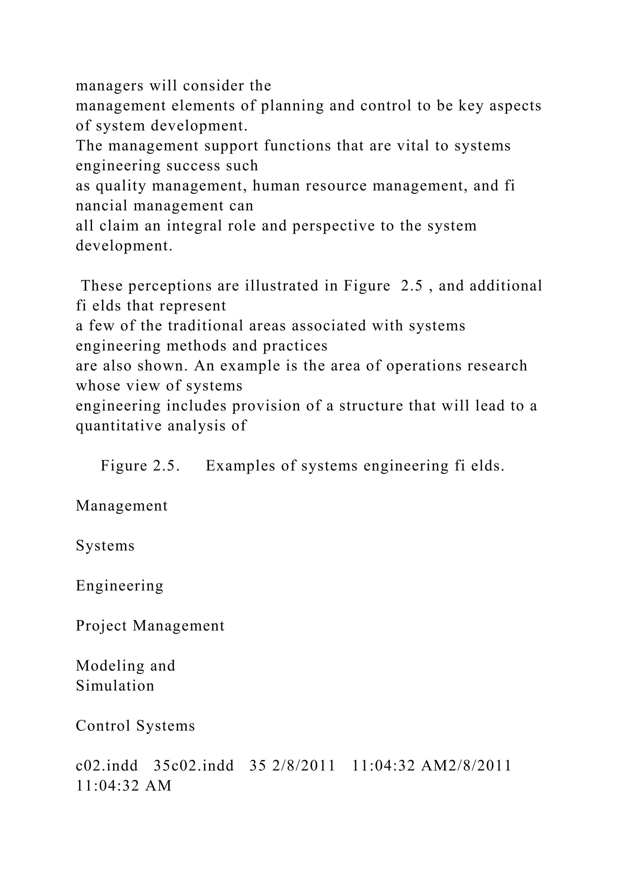 managers will consider the
management elements of planning and control to be key aspects
of system development.
The management support functions that are vital to systems
engineering success such
as quality management, human resource management, and fi
nancial management can
all claim an integral role and perspective to the system
development.
These perceptions are illustrated in Figure 2.5 , and additional
fi elds that represent
a few of the traditional areas associated with systems
engineering methods and practices
are also shown. An example is the area of operations research
whose view of systems
engineering includes provision of a structure that will lead to a
quantitative analysis of
Figure 2.5. Examples of systems engineering fi elds.
Management
Systems
Engineering
Project Management
Modeling and
Simulation
Control Systems
c02.indd 35c02.indd 35 2/8/2011 11:04:32 AM2/8/2011
11:04:32 AM
 