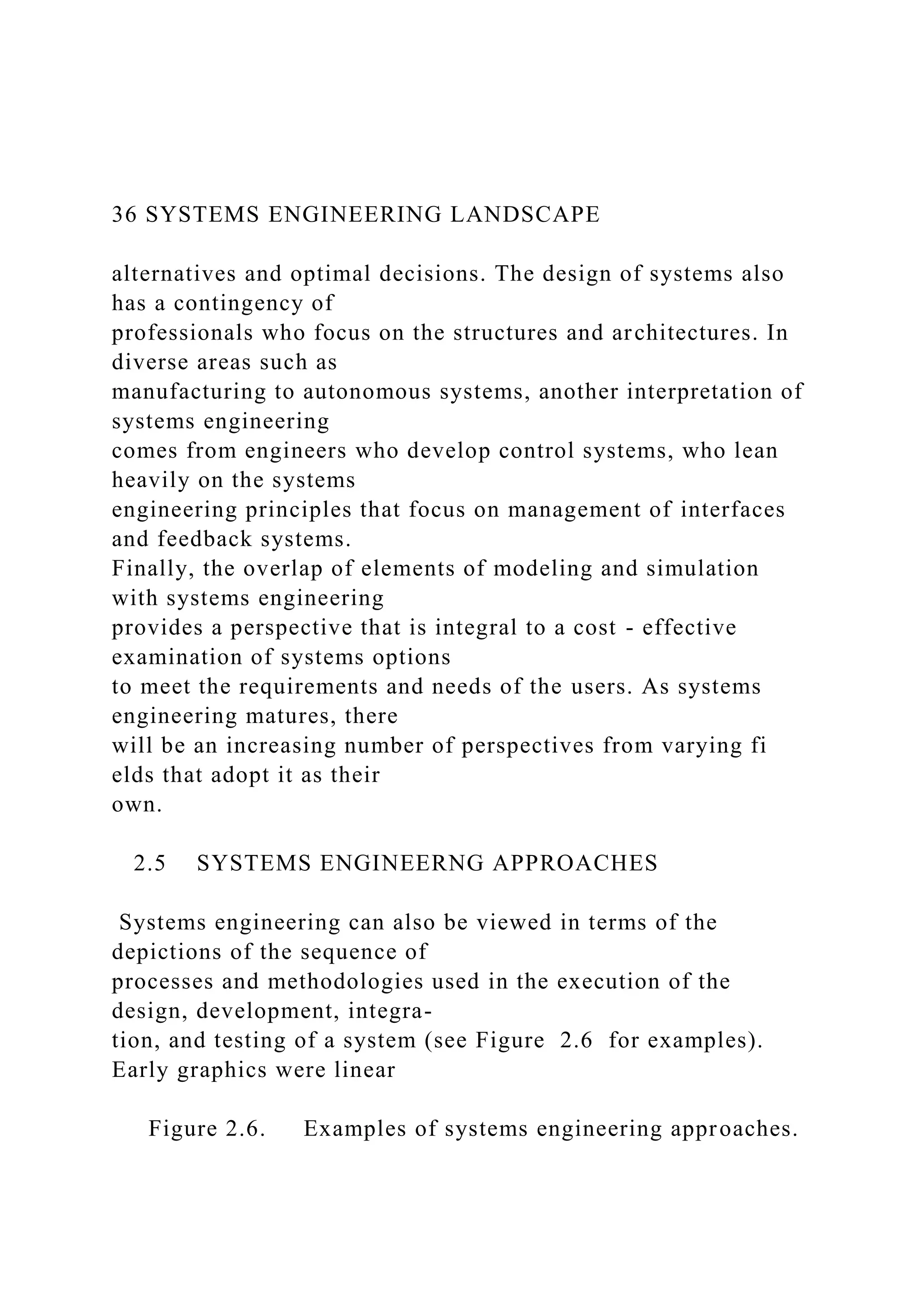 36 SYSTEMS ENGINEERING LANDSCAPE
alternatives and optimal decisions. The design of systems also
has a contingency of
professionals who focus on the structures and architectures. In
diverse areas such as
manufacturing to autonomous systems, another interpretation of
systems engineering
comes from engineers who develop control systems, who lean
heavily on the systems
engineering principles that focus on management of interfaces
and feedback systems.
Finally, the overlap of elements of modeling and simulation
with systems engineering
provides a perspective that is integral to a cost - effective
examination of systems options
to meet the requirements and needs of the users. As systems
engineering matures, there
will be an increasing number of perspectives from varying fi
elds that adopt it as their
own.
2.5 SYSTEMS ENGINEERNG APPROACHES
Systems engineering can also be viewed in terms of the
depictions of the sequence of
processes and methodologies used in the execution of the
design, development, integra-
tion, and testing of a system (see Figure 2.6 for examples).
Early graphics were linear
Figure 2.6. Examples of systems engineering approaches.
 