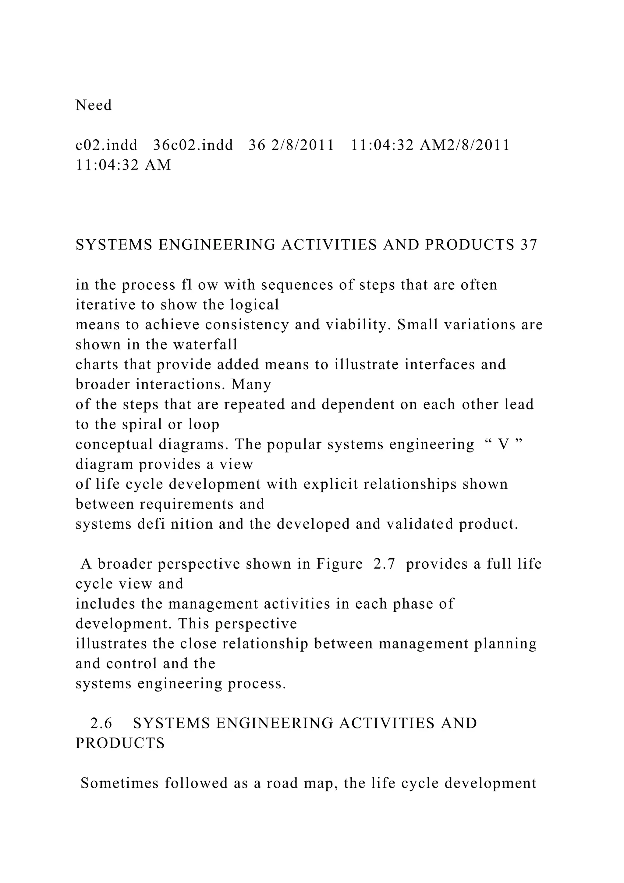 Need
c02.indd 36c02.indd 36 2/8/2011 11:04:32 AM2/8/2011
11:04:32 AM
SYSTEMS ENGINEERING ACTIVITIES AND PRODUCTS 37
in the process fl ow with sequences of steps that are often
iterative to show the logical
means to achieve consistency and viability. Small variations are
shown in the waterfall
charts that provide added means to illustrate interfaces and
broader interactions. Many
of the steps that are repeated and dependent on each other lead
to the spiral or loop
conceptual diagrams. The popular systems engineering “ V ”
diagram provides a view
of life cycle development with explicit relationships shown
between requirements and
systems defi nition and the developed and validated product.
A broader perspective shown in Figure 2.7 provides a full life
cycle view and
includes the management activities in each phase of
development. This perspective
illustrates the close relationship between management planning
and control and the
systems engineering process.
2.6 SYSTEMS ENGINEERING ACTIVITIES AND
PRODUCTS
Sometimes followed as a road map, the life cycle development
 