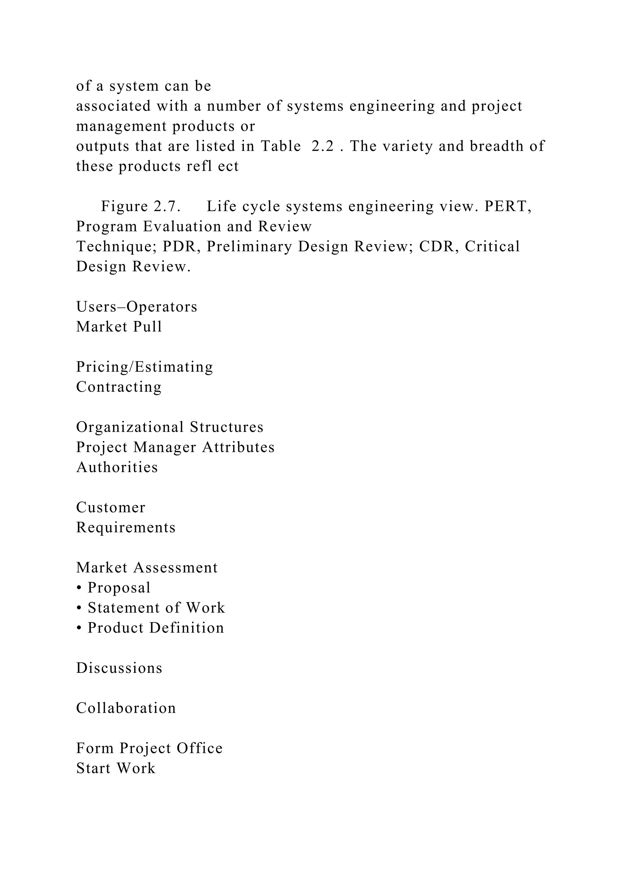 of a system can be
associated with a number of systems engineering and project
management products or
outputs that are listed in Table 2.2 . The variety and breadth of
these products refl ect
Figure 2.7. Life cycle systems engineering view. PERT,
Program Evaluation and Review
Technique; PDR, Preliminary Design Review; CDR, Critical
Design Review.
Users–Operators
Market Pull
Pricing/Estimating
Contracting
Organizational Structures
Project Manager Attributes
Authorities
Customer
Requirements
Market Assessment
• Proposal
• Statement of Work
• Product Definition
Discussions
Collaboration
Form Project Office
Start Work
 