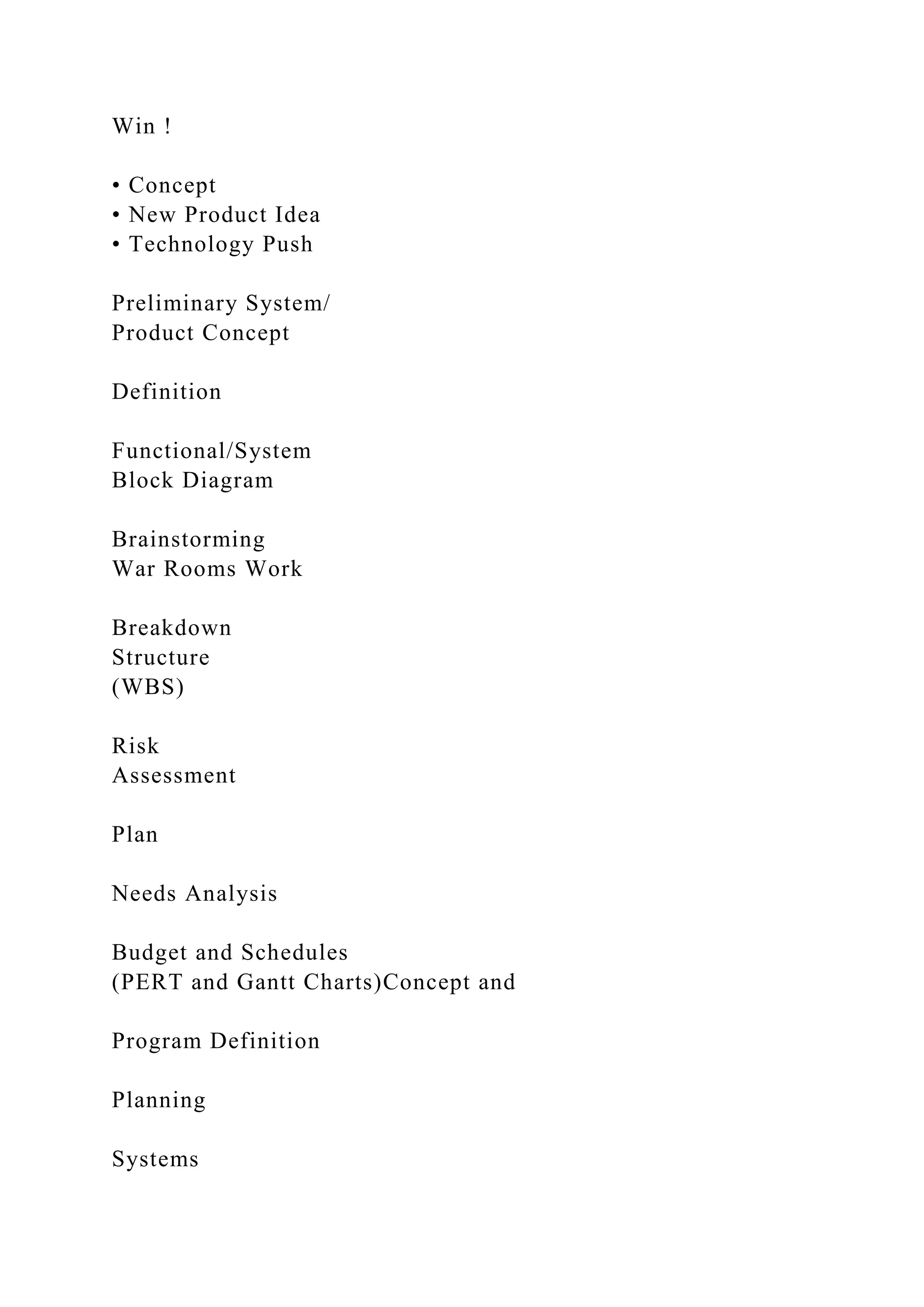 Win !
• Concept
• New Product Idea
• Technology Push
Preliminary System/
Product Concept
Definition
Functional/System
Block Diagram
Brainstorming
War Rooms Work
Breakdown
Structure
(WBS)
Risk
Assessment
Plan
Needs Analysis
Budget and Schedules
(PERT and Gantt Charts)Concept and
Program Definition
Planning
Systems
 