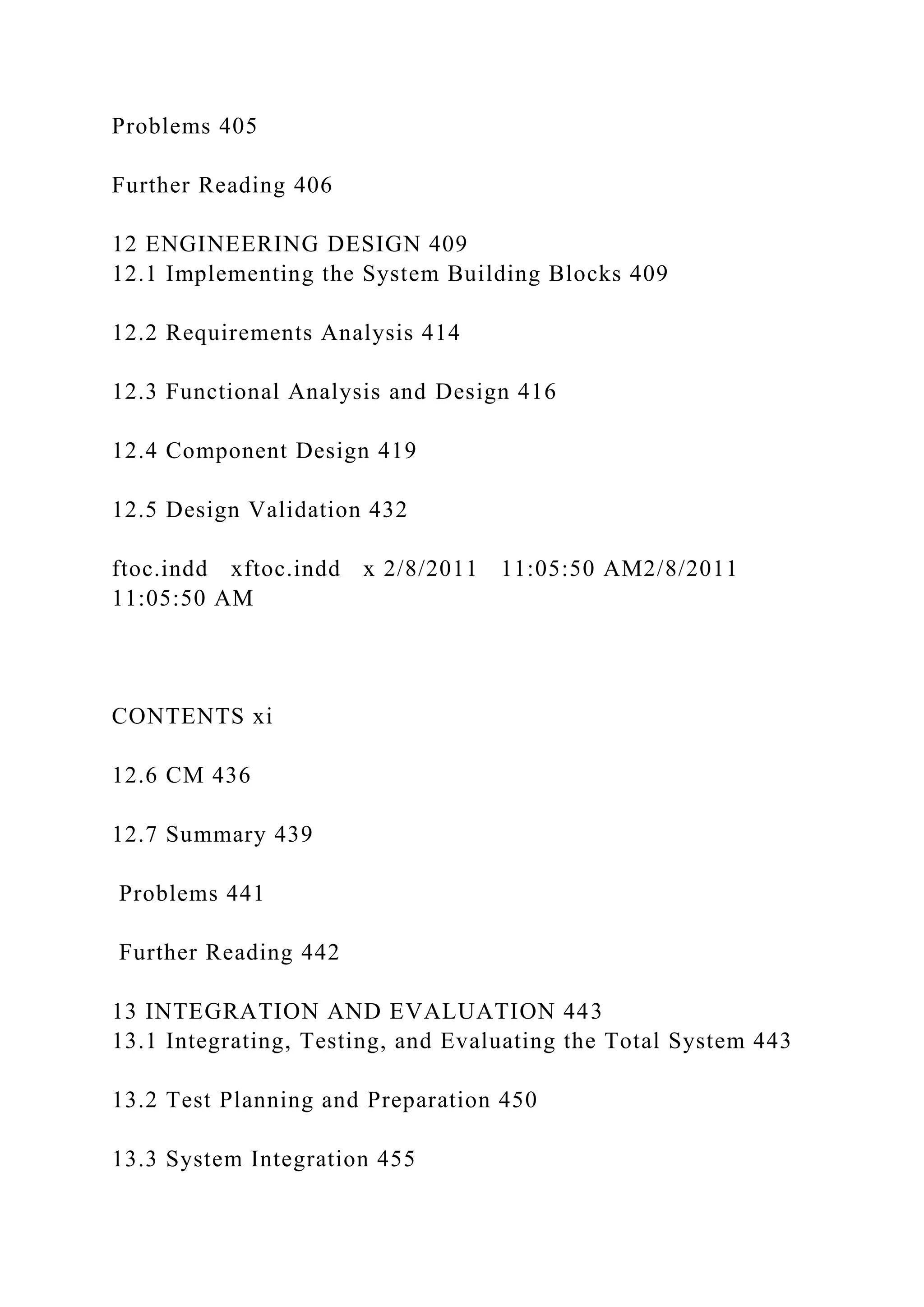 Problems 405
Further Reading 406
12 ENGINEERING DESIGN 409
12.1 Implementing the System Building Blocks 409
12.2 Requirements Analysis 414
12.3 Functional Analysis and Design 416
12.4 Component Design 419
12.5 Design Validation 432
ftoc.indd xftoc.indd x 2/8/2011 11:05:50 AM2/8/2011
11:05:50 AM
CONTENTS xi
12.6 CM 436
12.7 Summary 439
Problems 441
Further Reading 442
13 INTEGRATION AND EVALUATION 443
13.1 Integrating, Testing, and Evaluating the Total System 443
13.2 Test Planning and Preparation 450
13.3 System Integration 455
 