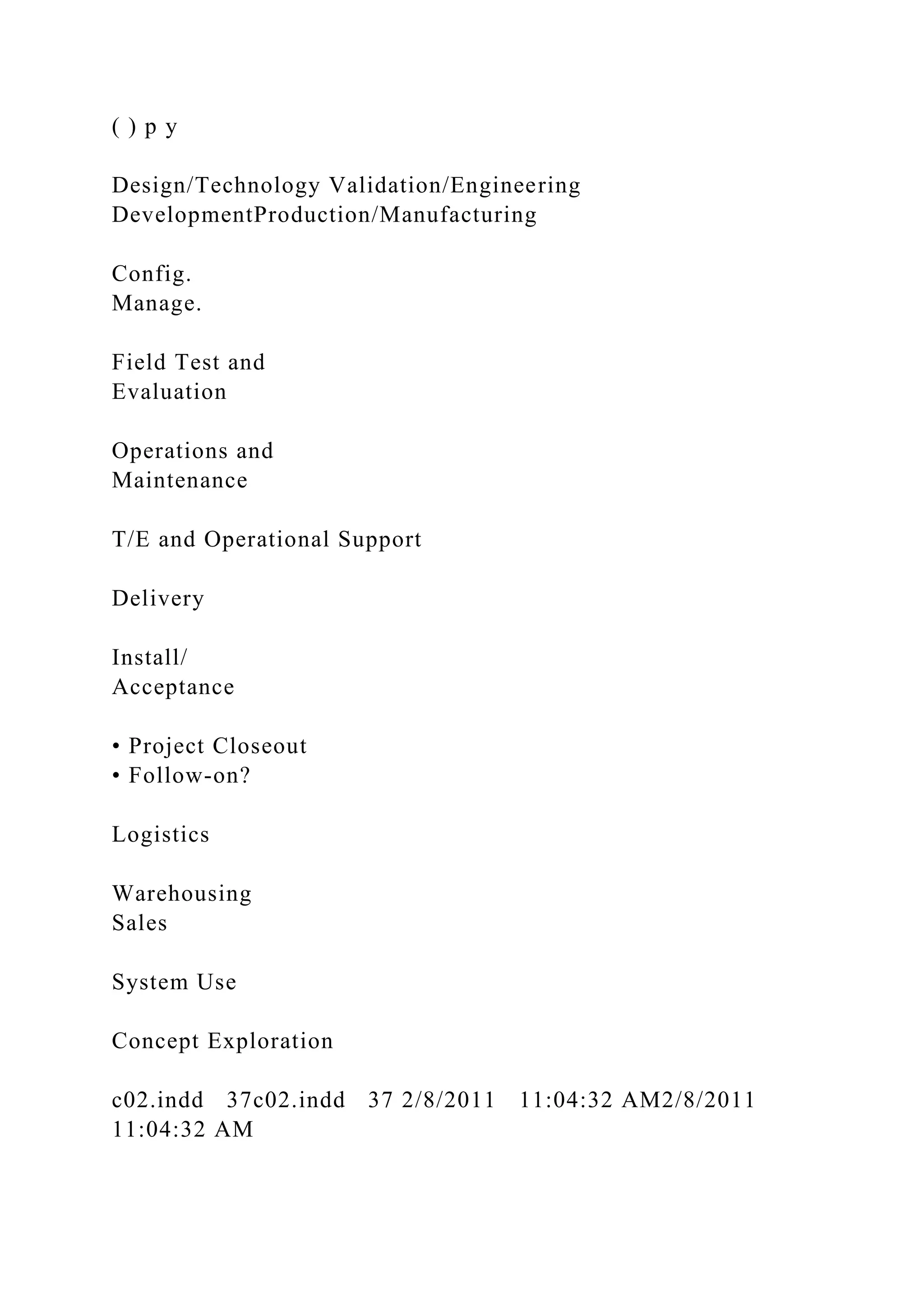 ( ) p y
Design/Technology Validation/Engineering
DevelopmentProduction/Manufacturing
Config.
Manage.
Field Test and
Evaluation
Operations and
Maintenance
T/E and Operational Support
Delivery
Install/
Acceptance
• Project Closeout
• Follow-on?
Logistics
Warehousing
Sales
System Use
Concept Exploration
c02.indd 37c02.indd 37 2/8/2011 11:04:32 AM2/8/2011
11:04:32 AM
 