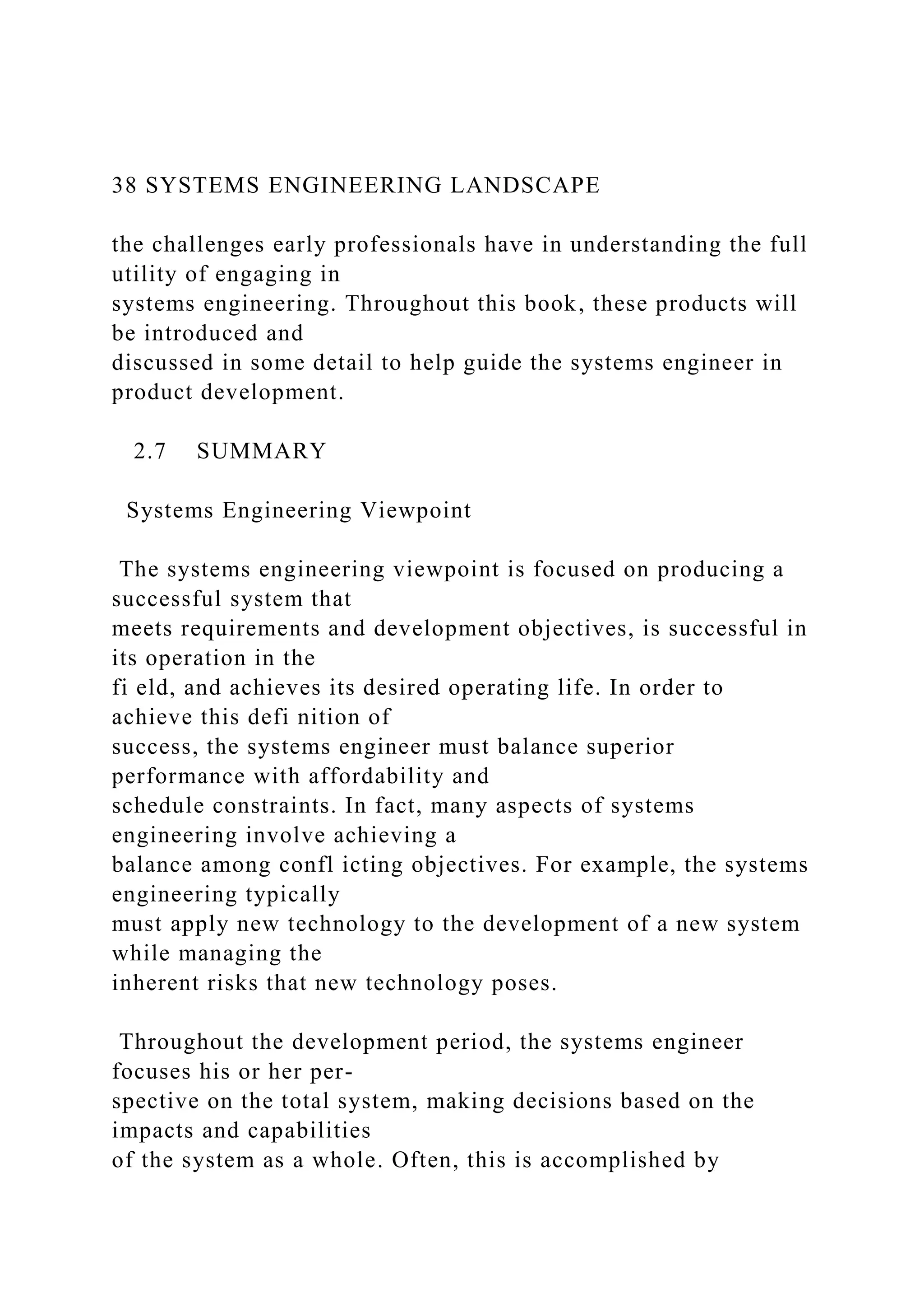 38 SYSTEMS ENGINEERING LANDSCAPE
the challenges early professionals have in understanding the full
utility of engaging in
systems engineering. Throughout this book, these products will
be introduced and
discussed in some detail to help guide the systems engineer in
product development.
2.7 SUMMARY
Systems Engineering Viewpoint
The systems engineering viewpoint is focused on producing a
successful system that
meets requirements and development objectives, is successful in
its operation in the
fi eld, and achieves its desired operating life. In order to
achieve this defi nition of
success, the systems engineer must balance superior
performance with affordability and
schedule constraints. In fact, many aspects of systems
engineering involve achieving a
balance among confl icting objectives. For example, the systems
engineering typically
must apply new technology to the development of a new system
while managing the
inherent risks that new technology poses.
Throughout the development period, the systems engineer
focuses his or her per-
spective on the total system, making decisions based on the
impacts and capabilities
of the system as a whole. Often, this is accomplished by
 