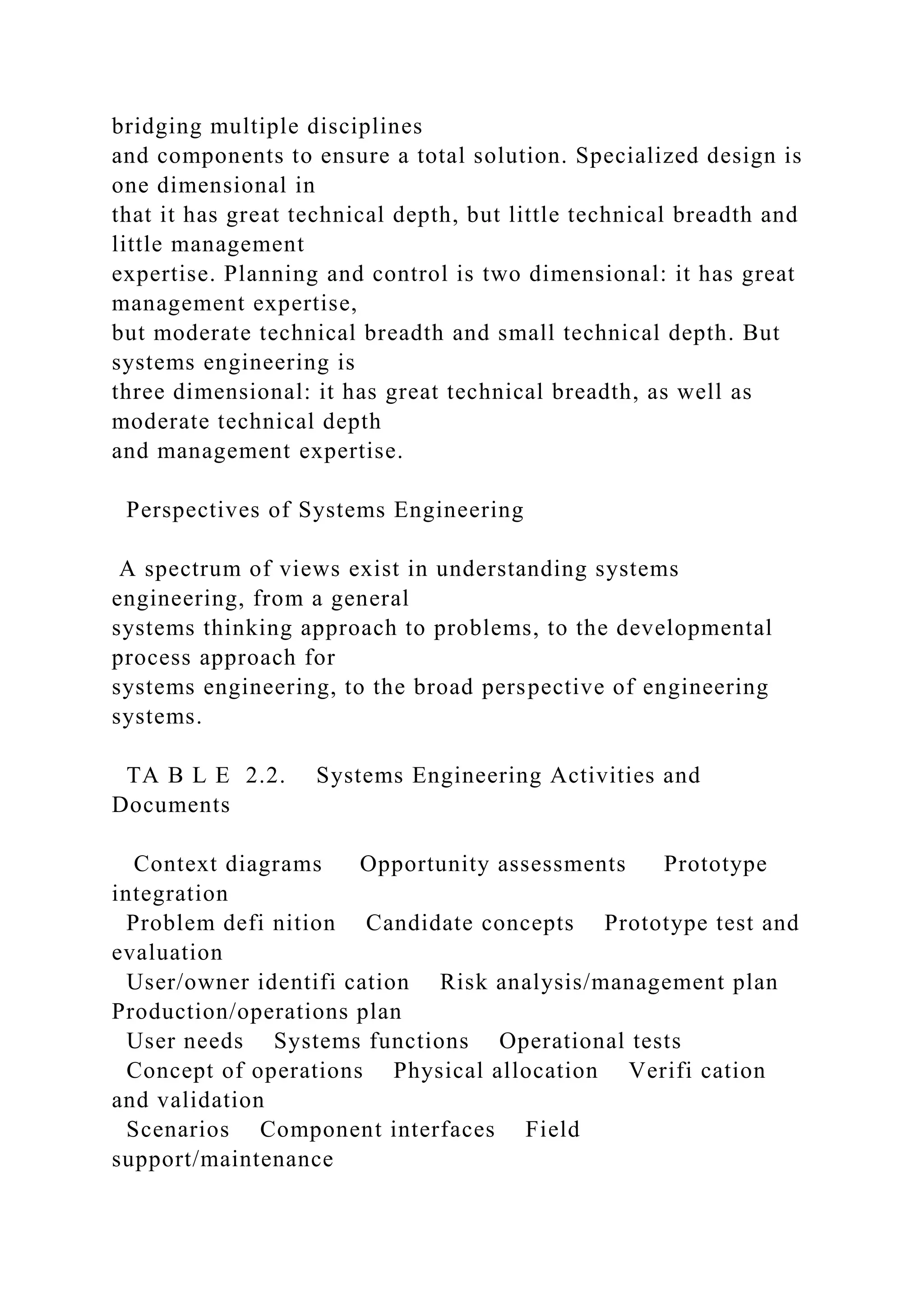 bridging multiple disciplines
and components to ensure a total solution. Specialized design is
one dimensional in
that it has great technical depth, but little technical breadth and
little management
expertise. Planning and control is two dimensional: it has great
management expertise,
but moderate technical breadth and small technical depth. But
systems engineering is
three dimensional: it has great technical breadth, as well as
moderate technical depth
and management expertise.
Perspectives of Systems Engineering
A spectrum of views exist in understanding systems
engineering, from a general
systems thinking approach to problems, to the developmental
process approach for
systems engineering, to the broad perspective of engineering
systems.
TA B L E 2.2. Systems Engineering Activities and
Documents
Context diagrams Opportunity assessments Prototype
integration
Problem defi nition Candidate concepts Prototype test and
evaluation
User/owner identifi cation Risk analysis/management plan
Production/operations plan
User needs Systems functions Operational tests
Concept of operations Physical allocation Verifi cation
and validation
Scenarios Component interfaces Field
support/maintenance
 