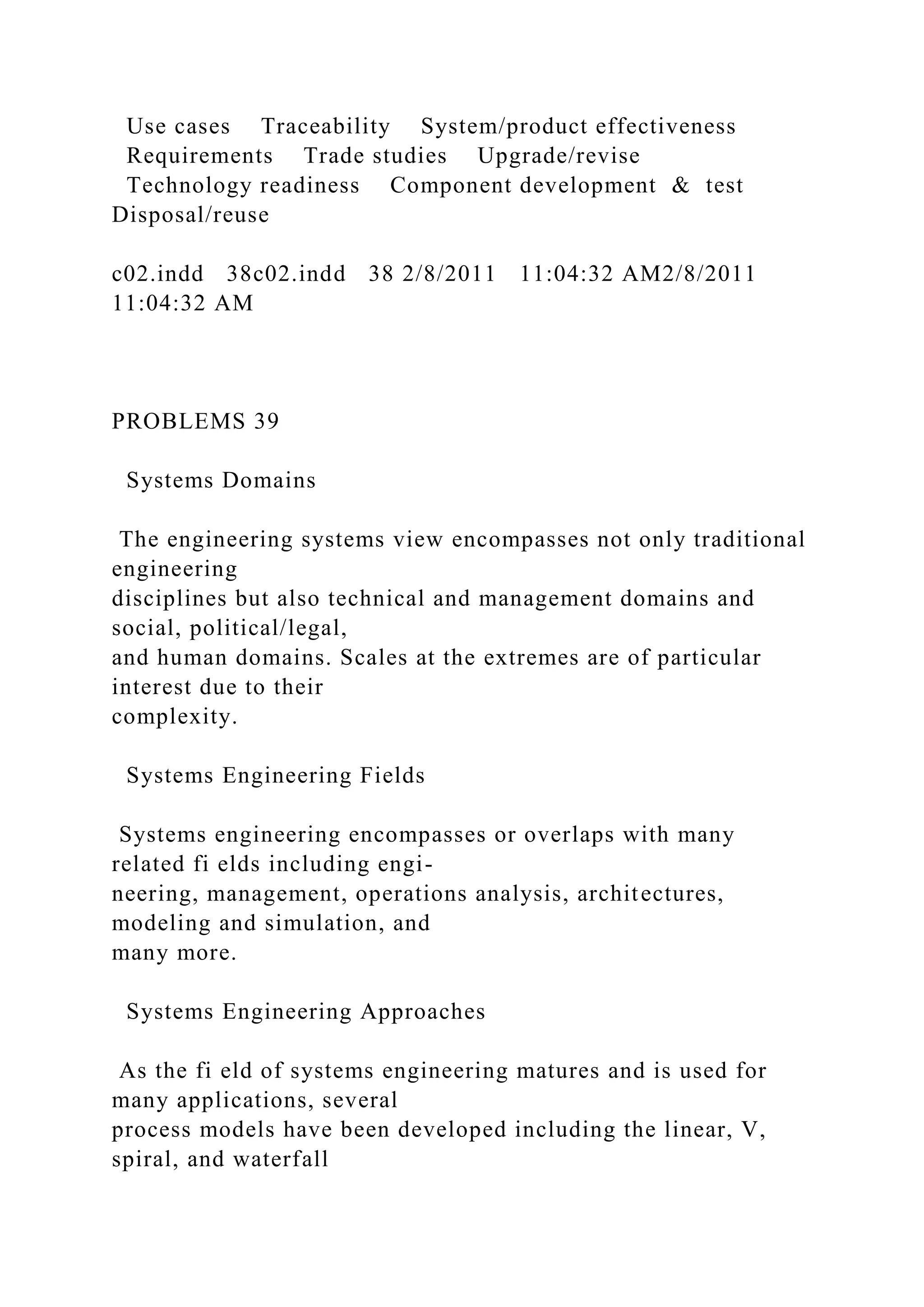 Use cases Traceability System/product effectiveness
Requirements Trade studies Upgrade/revise
Technology readiness Component development & test
Disposal/reuse
c02.indd 38c02.indd 38 2/8/2011 11:04:32 AM2/8/2011
11:04:32 AM
PROBLEMS 39
Systems Domains
The engineering systems view encompasses not only traditional
engineering
disciplines but also technical and management domains and
social, political/legal,
and human domains. Scales at the extremes are of particular
interest due to their
complexity.
Systems Engineering Fields
Systems engineering encompasses or overlaps with many
related fi elds including engi-
neering, management, operations analysis, architectures,
modeling and simulation, and
many more.
Systems Engineering Approaches
As the fi eld of systems engineering matures and is used for
many applications, several
process models have been developed including the linear, V,
spiral, and waterfall
 