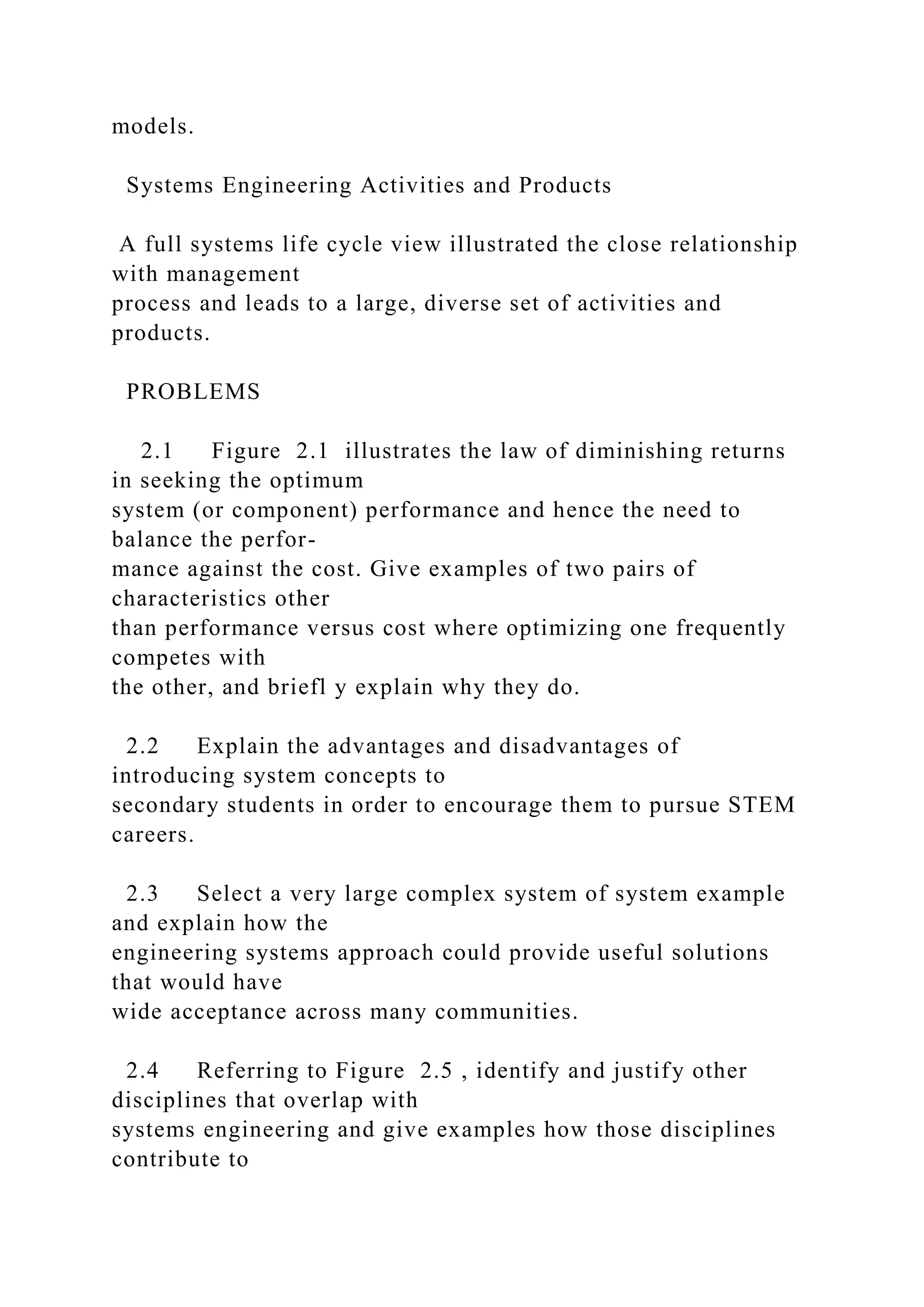 models.
Systems Engineering Activities and Products
A full systems life cycle view illustrated the close relationship
with management
process and leads to a large, diverse set of activities and
products.
PROBLEMS
2.1 Figure 2.1 illustrates the law of diminishing returns
in seeking the optimum
system (or component) performance and hence the need to
balance the perfor-
mance against the cost. Give examples of two pairs of
characteristics other
than performance versus cost where optimizing one frequently
competes with
the other, and briefl y explain why they do.
2.2 Explain the advantages and disadvantages of
introducing system concepts to
secondary students in order to encourage them to pursue STEM
careers.
2.3 Select a very large complex system of system example
and explain how the
engineering systems approach could provide useful solutions
that would have
wide acceptance across many communities.
2.4 Referring to Figure 2.5 , identify and justify other
disciplines that overlap with
systems engineering and give examples how those disciplines
contribute to
 