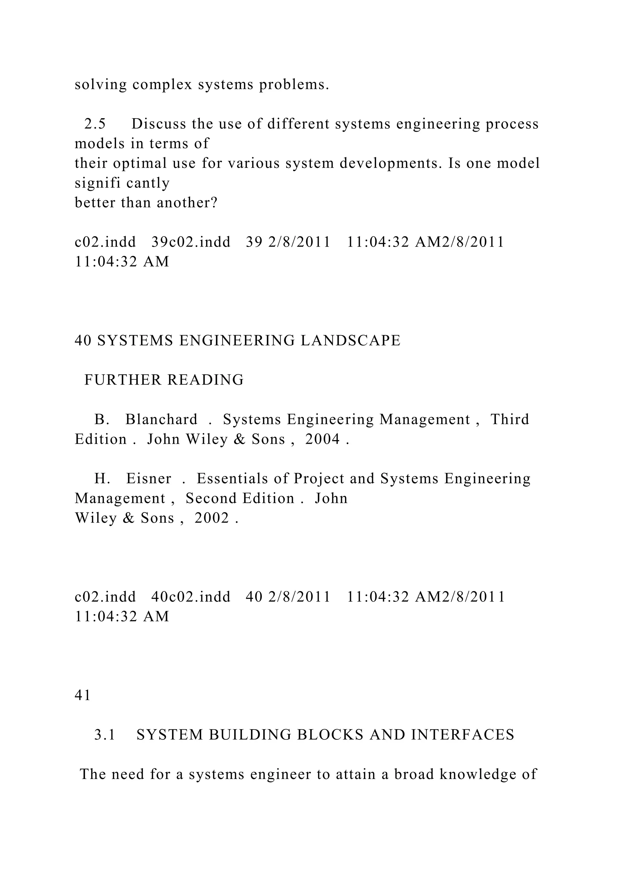solving complex systems problems.
2.5 Discuss the use of different systems engineering process
models in terms of
their optimal use for various system developments. Is one model
signifi cantly
better than another?
c02.indd 39c02.indd 39 2/8/2011 11:04:32 AM2/8/2011
11:04:32 AM
40 SYSTEMS ENGINEERING LANDSCAPE
FURTHER READING
B. Blanchard . Systems Engineering Management , Third
Edition . John Wiley & Sons , 2004 .
H. Eisner . Essentials of Project and Systems Engineering
Management , Second Edition . John
Wiley & Sons , 2002 .
c02.indd 40c02.indd 40 2/8/2011 11:04:32 AM2/8/2011
11:04:32 AM
41
3.1 SYSTEM BUILDING BLOCKS AND INTERFACES
The need for a systems engineer to attain a broad knowledge of
 