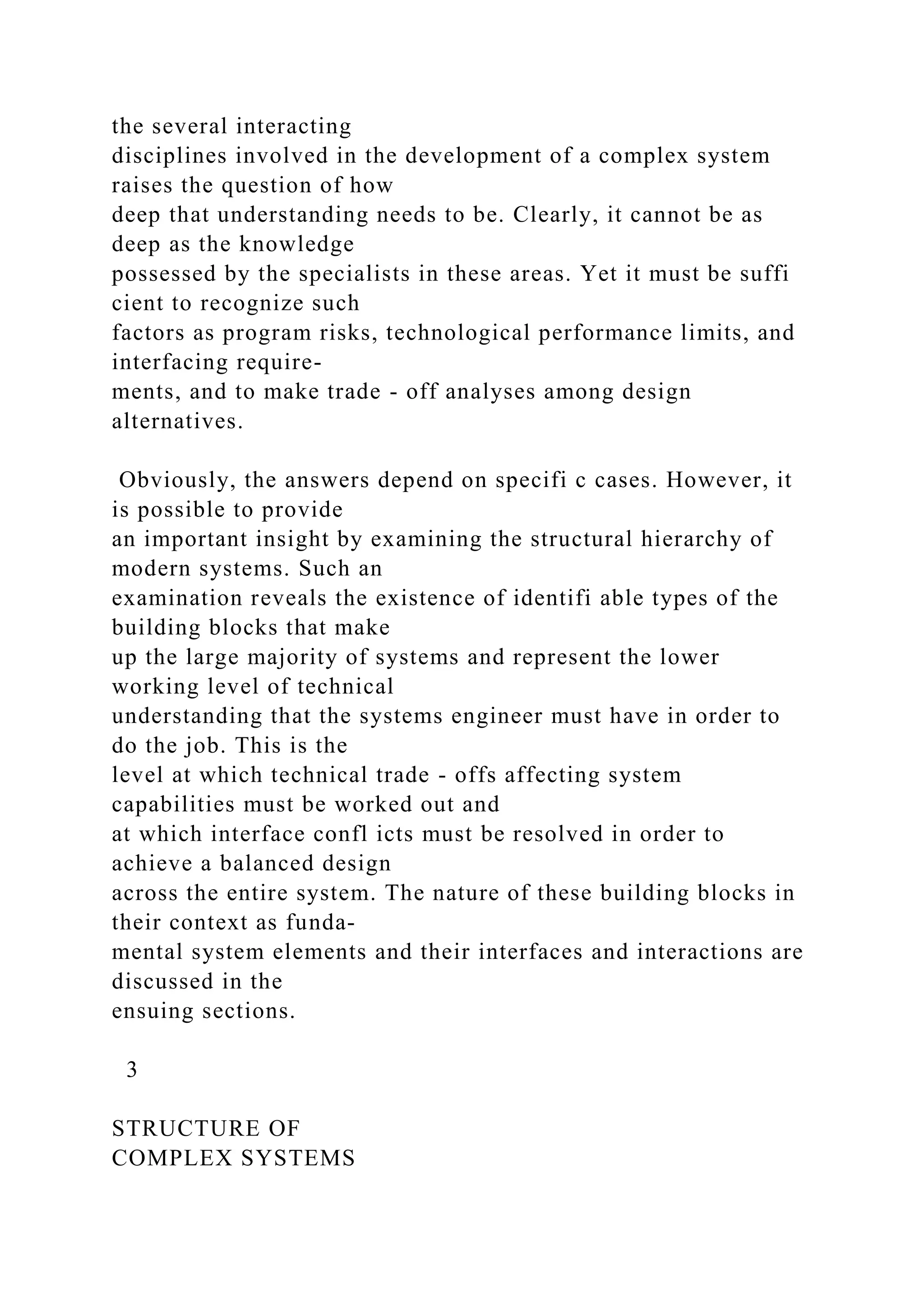 the several interacting
disciplines involved in the development of a complex system
raises the question of how
deep that understanding needs to be. Clearly, it cannot be as
deep as the knowledge
possessed by the specialists in these areas. Yet it must be suffi
cient to recognize such
factors as program risks, technological performance limits, and
interfacing require-
ments, and to make trade - off analyses among design
alternatives.
Obviously, the answers depend on specifi c cases. However, it
is possible to provide
an important insight by examining the structural hierarchy of
modern systems. Such an
examination reveals the existence of identifi able types of the
building blocks that make
up the large majority of systems and represent the lower
working level of technical
understanding that the systems engineer must have in order to
do the job. This is the
level at which technical trade - offs affecting system
capabilities must be worked out and
at which interface confl icts must be resolved in order to
achieve a balanced design
across the entire system. The nature of these building blocks in
their context as funda-
mental system elements and their interfaces and interactions are
discussed in the
ensuing sections.
3
STRUCTURE OF
COMPLEX SYSTEMS
 