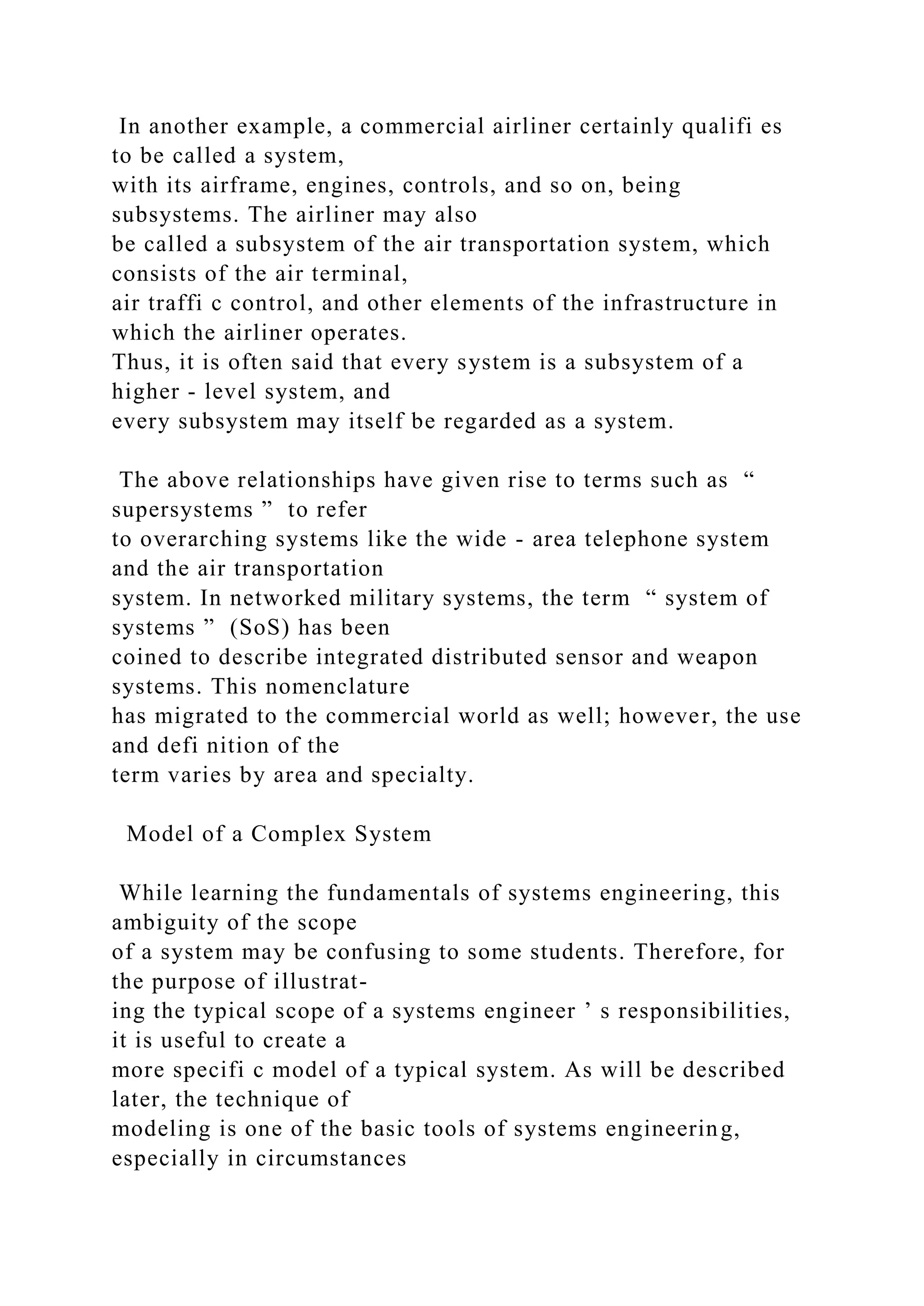 In another example, a commercial airliner certainly qualifi es
to be called a system,
with its airframe, engines, controls, and so on, being
subsystems. The airliner may also
be called a subsystem of the air transportation system, which
consists of the air terminal,
air traffi c control, and other elements of the infrastructure in
which the airliner operates.
Thus, it is often said that every system is a subsystem of a
higher - level system, and
every subsystem may itself be regarded as a system.
The above relationships have given rise to terms such as “
supersystems ” to refer
to overarching systems like the wide - area telephone system
and the air transportation
system. In networked military systems, the term “ system of
systems ” (SoS) has been
coined to describe integrated distributed sensor and weapon
systems. This nomenclature
has migrated to the commercial world as well; however, the use
and defi nition of the
term varies by area and specialty.
Model of a Complex System
While learning the fundamentals of systems engineering, this
ambiguity of the scope
of a system may be confusing to some students. Therefore, for
the purpose of illustrat-
ing the typical scope of a systems engineer ’ s responsibilities,
it is useful to create a
more specifi c model of a typical system. As will be described
later, the technique of
modeling is one of the basic tools of systems engineering,
especially in circumstances
 