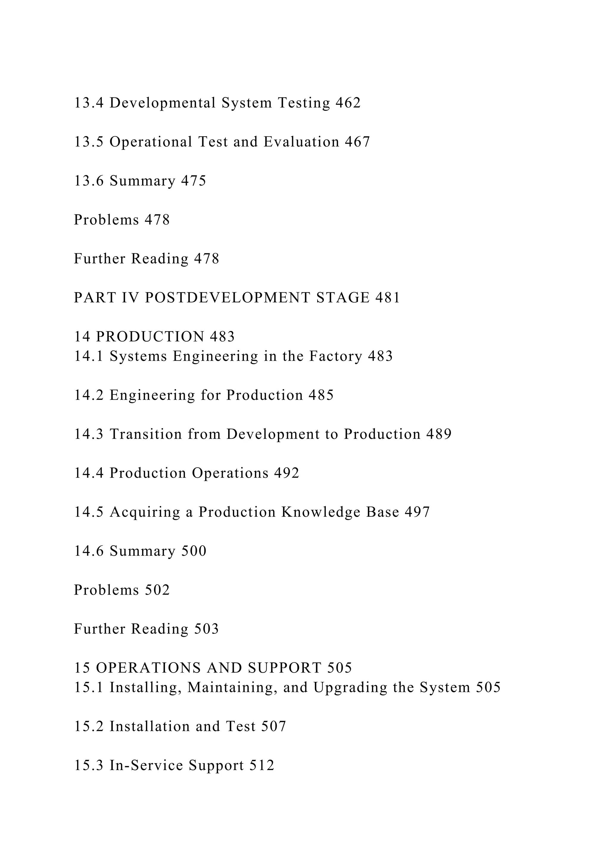 13.4 Developmental System Testing 462
13.5 Operational Test and Evaluation 467
13.6 Summary 475
Problems 478
Further Reading 478
PART IV POSTDEVELOPMENT STAGE 481
14 PRODUCTION 483
14.1 Systems Engineering in the Factory 483
14.2 Engineering for Production 485
14.3 Transition from Development to Production 489
14.4 Production Operations 492
14.5 Acquiring a Production Knowledge Base 497
14.6 Summary 500
Problems 502
Further Reading 503
15 OPERATIONS AND SUPPORT 505
15.1 Installing, Maintaining, and Upgrading the System 505
15.2 Installation and Test 507
15.3 In-Service Support 512
 