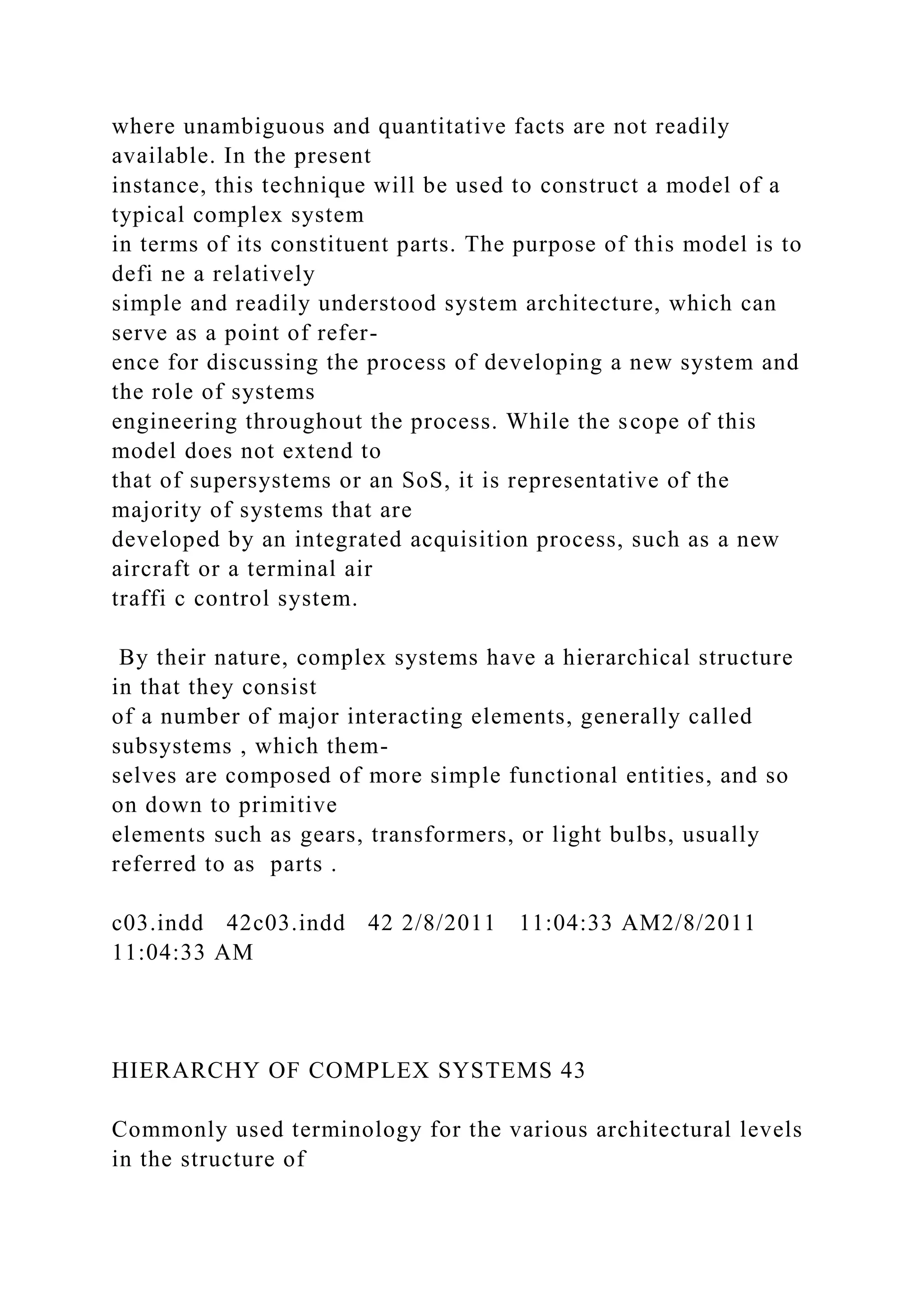 where unambiguous and quantitative facts are not readily
available. In the present
instance, this technique will be used to construct a model of a
typical complex system
in terms of its constituent parts. The purpose of this model is to
defi ne a relatively
simple and readily understood system architecture, which can
serve as a point of refer-
ence for discussing the process of developing a new system and
the role of systems
engineering throughout the process. While the scope of this
model does not extend to
that of supersystems or an SoS, it is representative of the
majority of systems that are
developed by an integrated acquisition process, such as a new
aircraft or a terminal air
traffi c control system.
By their nature, complex systems have a hierarchical structure
in that they consist
of a number of major interacting elements, generally called
subsystems , which them-
selves are composed of more simple functional entities, and so
on down to primitive
elements such as gears, transformers, or light bulbs, usually
referred to as parts .
c03.indd 42c03.indd 42 2/8/2011 11:04:33 AM2/8/2011
11:04:33 AM
HIERARCHY OF COMPLEX SYSTEMS 43
Commonly used terminology for the various architectural levels
in the structure of
 