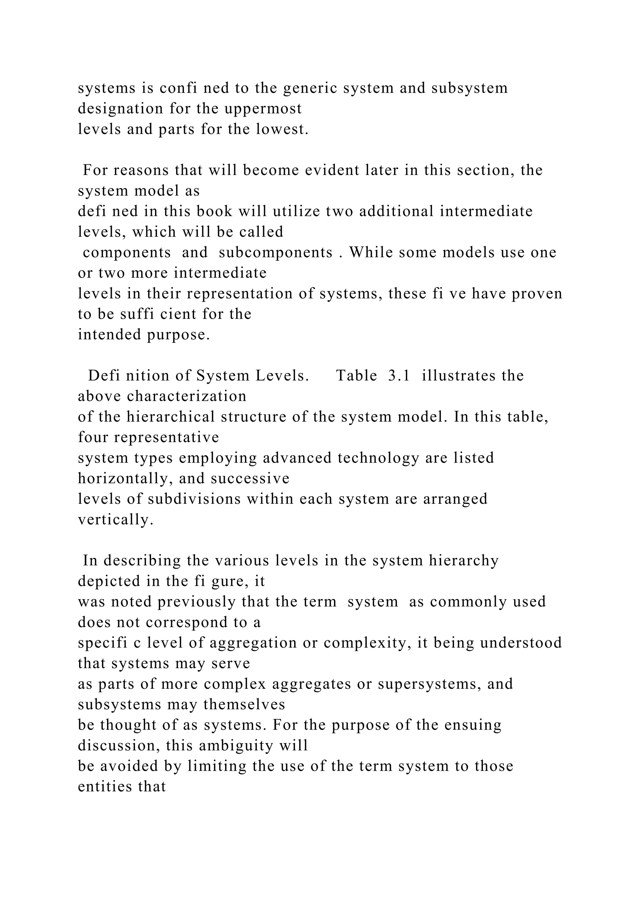 systems is confi ned to the generic system and subsystem
designation for the uppermost
levels and parts for the lowest.
For reasons that will become evident later in this section, the
system model as
defi ned in this book will utilize two additional intermediate
levels, which will be called
components and subcomponents . While some models use one
or two more intermediate
levels in their representation of systems, these fi ve have proven
to be suffi cient for the
intended purpose.
Defi nition of System Levels. Table 3.1 illustrates the
above characterization
of the hierarchical structure of the system model. In this table,
four representative
system types employing advanced technology are listed
horizontally, and successive
levels of subdivisions within each system are arranged
vertically.
In describing the various levels in the system hierarchy
depicted in the fi gure, it
was noted previously that the term system as commonly used
does not correspond to a
specifi c level of aggregation or complexity, it being understood
that systems may serve
as parts of more complex aggregates or supersystems, and
subsystems may themselves
be thought of as systems. For the purpose of the ensuing
discussion, this ambiguity will
be avoided by limiting the use of the term system to those
entities that
 