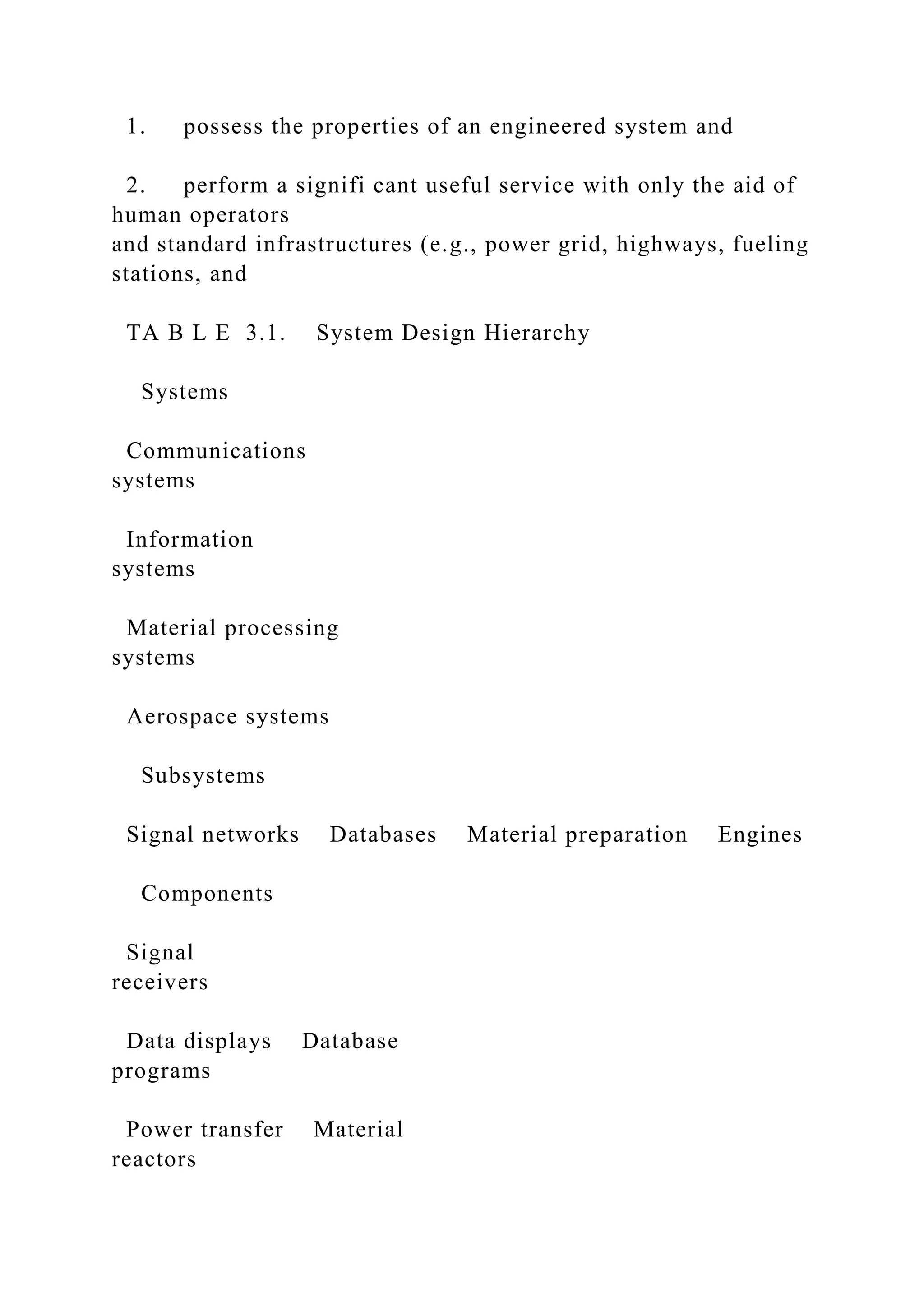 1. possess the properties of an engineered system and
2. perform a signifi cant useful service with only the aid of
human operators
and standard infrastructures (e.g., power grid, highways, fueling
stations, and
TA B L E 3.1. System Design Hierarchy
Systems
Communications
systems
Information
systems
Material processing
systems
Aerospace systems
Subsystems
Signal networks Databases Material preparation Engines
Components
Signal
receivers
Data displays Database
programs
Power transfer Material
reactors
 