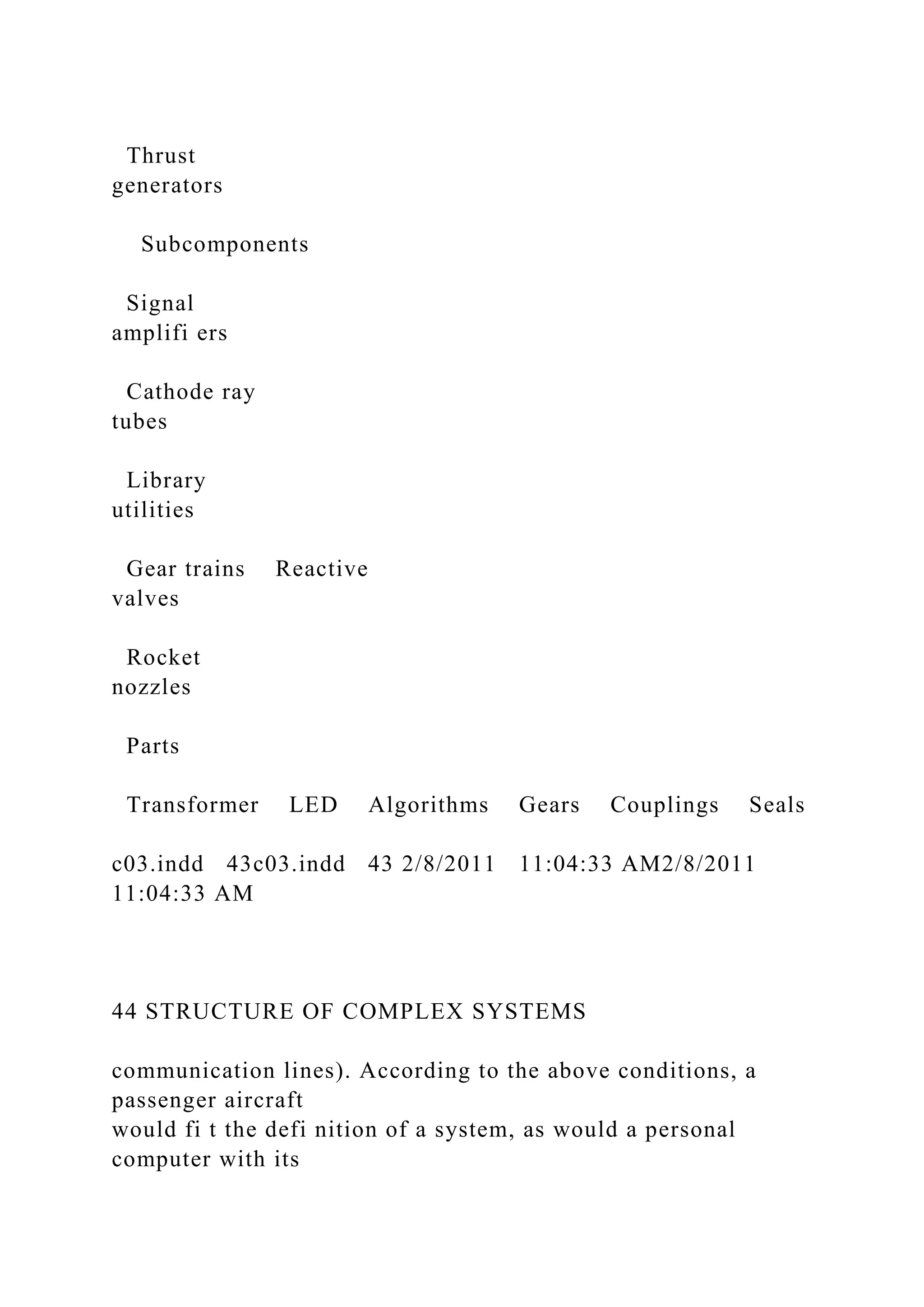 Thrust
generators
Subcomponents
Signal
amplifi ers
Cathode ray
tubes
Library
utilities
Gear trains Reactive
valves
Rocket
nozzles
Parts
Transformer LED Algorithms Gears Couplings Seals
c03.indd 43c03.indd 43 2/8/2011 11:04:33 AM2/8/2011
11:04:33 AM
44 STRUCTURE OF COMPLEX SYSTEMS
communication lines). According to the above conditions, a
passenger aircraft
would fi t the defi nition of a system, as would a personal
computer with its
 