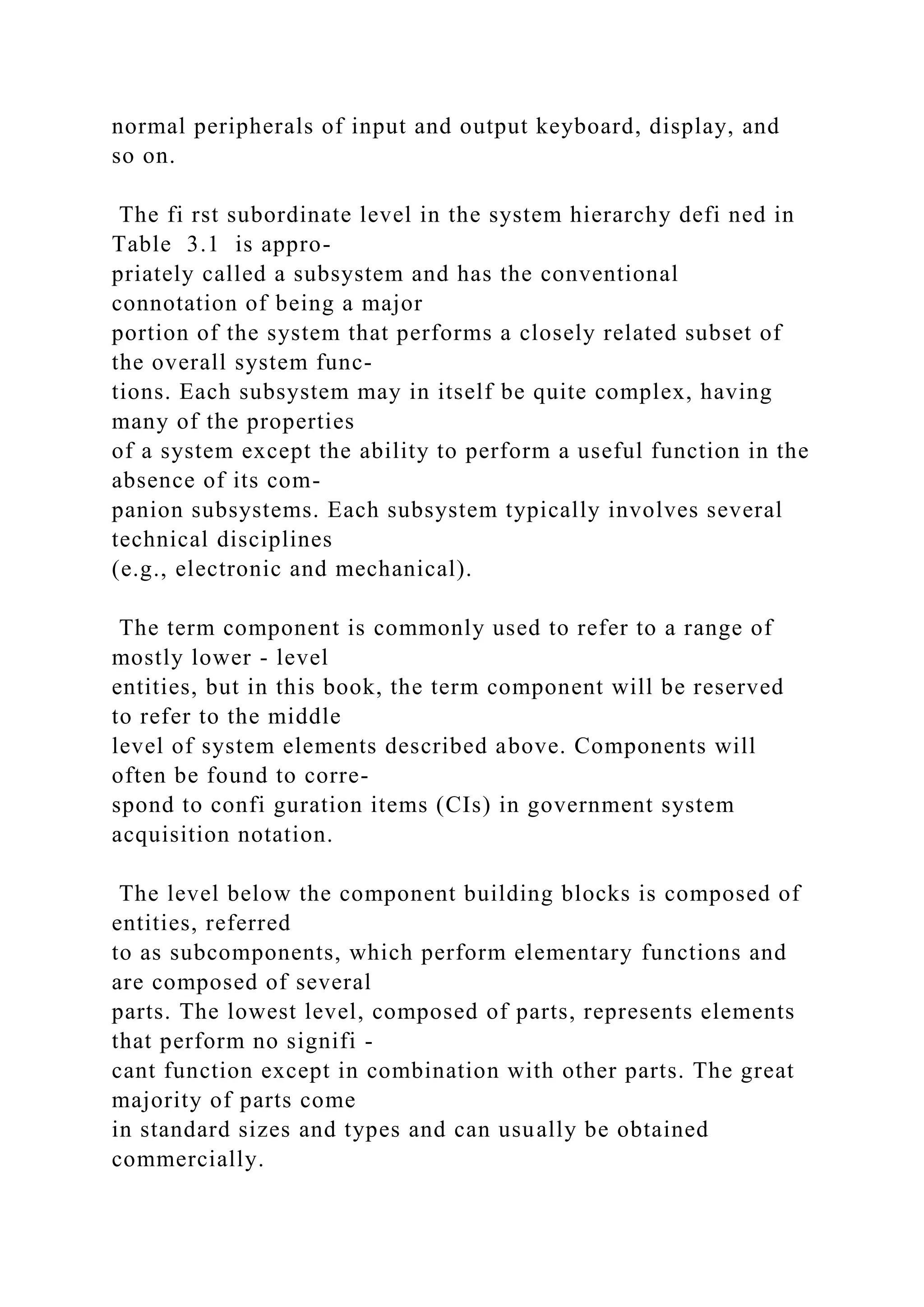 normal peripherals of input and output keyboard, display, and
so on.
The fi rst subordinate level in the system hierarchy defi ned in
Table 3.1 is appro-
priately called a subsystem and has the conventional
connotation of being a major
portion of the system that performs a closely related subset of
the overall system func-
tions. Each subsystem may in itself be quite complex, having
many of the properties
of a system except the ability to perform a useful function in the
absence of its com-
panion subsystems. Each subsystem typically involves several
technical disciplines
(e.g., electronic and mechanical).
The term component is commonly used to refer to a range of
mostly lower - level
entities, but in this book, the term component will be reserved
to refer to the middle
level of system elements described above. Components will
often be found to corre-
spond to confi guration items (CIs) in government system
acquisition notation.
The level below the component building blocks is composed of
entities, referred
to as subcomponents, which perform elementary functions and
are composed of several
parts. The lowest level, composed of parts, represents elements
that perform no signifi -
cant function except in combination with other parts. The great
majority of parts come
in standard sizes and types and can usually be obtained
commercially.
 