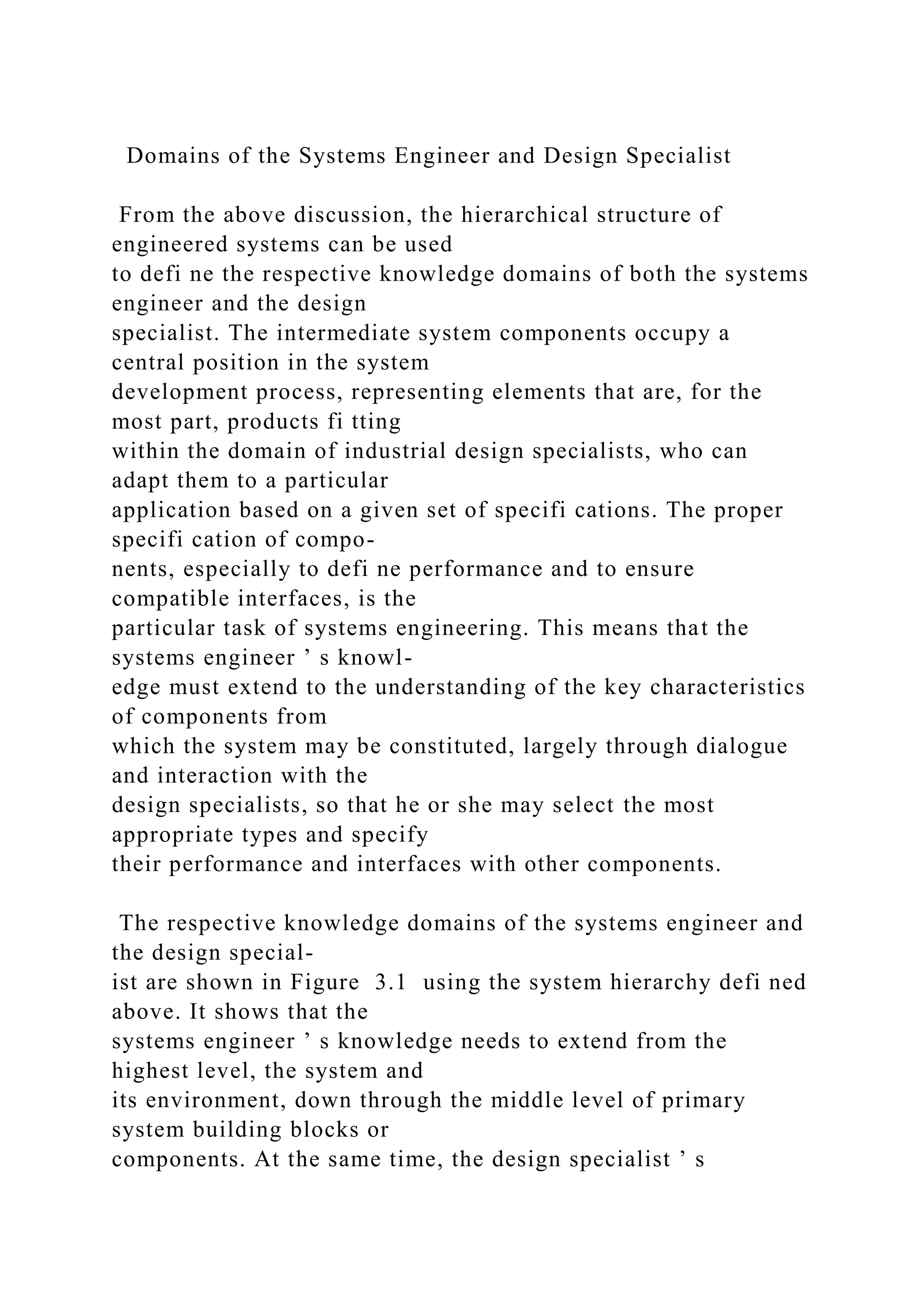 Domains of the Systems Engineer and Design Specialist
From the above discussion, the hierarchical structure of
engineered systems can be used
to defi ne the respective knowledge domains of both the systems
engineer and the design
specialist. The intermediate system components occupy a
central position in the system
development process, representing elements that are, for the
most part, products fi tting
within the domain of industrial design specialists, who can
adapt them to a particular
application based on a given set of specifi cations. The proper
specifi cation of compo-
nents, especially to defi ne performance and to ensure
compatible interfaces, is the
particular task of systems engineering. This means that the
systems engineer ’ s knowl-
edge must extend to the understanding of the key characteristics
of components from
which the system may be constituted, largely through dialogue
and interaction with the
design specialists, so that he or she may select the most
appropriate types and specify
their performance and interfaces with other components.
The respective knowledge domains of the systems engineer and
the design special-
ist are shown in Figure 3.1 using the system hierarchy defi ned
above. It shows that the
systems engineer ’ s knowledge needs to extend from the
highest level, the system and
its environment, down through the middle level of primary
system building blocks or
components. At the same time, the design specialist ’ s
 