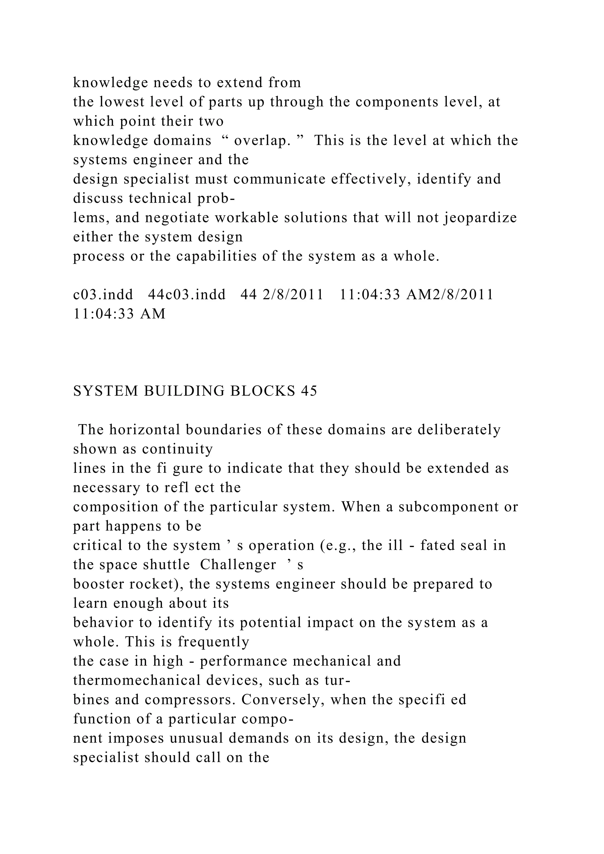 knowledge needs to extend from
the lowest level of parts up through the components level, at
which point their two
knowledge domains “ overlap. ” This is the level at which the
systems engineer and the
design specialist must communicate effectively, identify and
discuss technical prob-
lems, and negotiate workable solutions that will not jeopardize
either the system design
process or the capabilities of the system as a whole.
c03.indd 44c03.indd 44 2/8/2011 11:04:33 AM2/8/2011
11:04:33 AM
SYSTEM BUILDING BLOCKS 45
The horizontal boundaries of these domains are deliberately
shown as continuity
lines in the fi gure to indicate that they should be extended as
necessary to refl ect the
composition of the particular system. When a subcomponent or
part happens to be
critical to the system ’ s operation (e.g., the ill - fated seal in
the space shuttle Challenger ’ s
booster rocket), the systems engineer should be prepared to
learn enough about its
behavior to identify its potential impact on the system as a
whole. This is frequently
the case in high - performance mechanical and
thermomechanical devices, such as tur-
bines and compressors. Conversely, when the specifi ed
function of a particular compo-
nent imposes unusual demands on its design, the design
specialist should call on the
 
