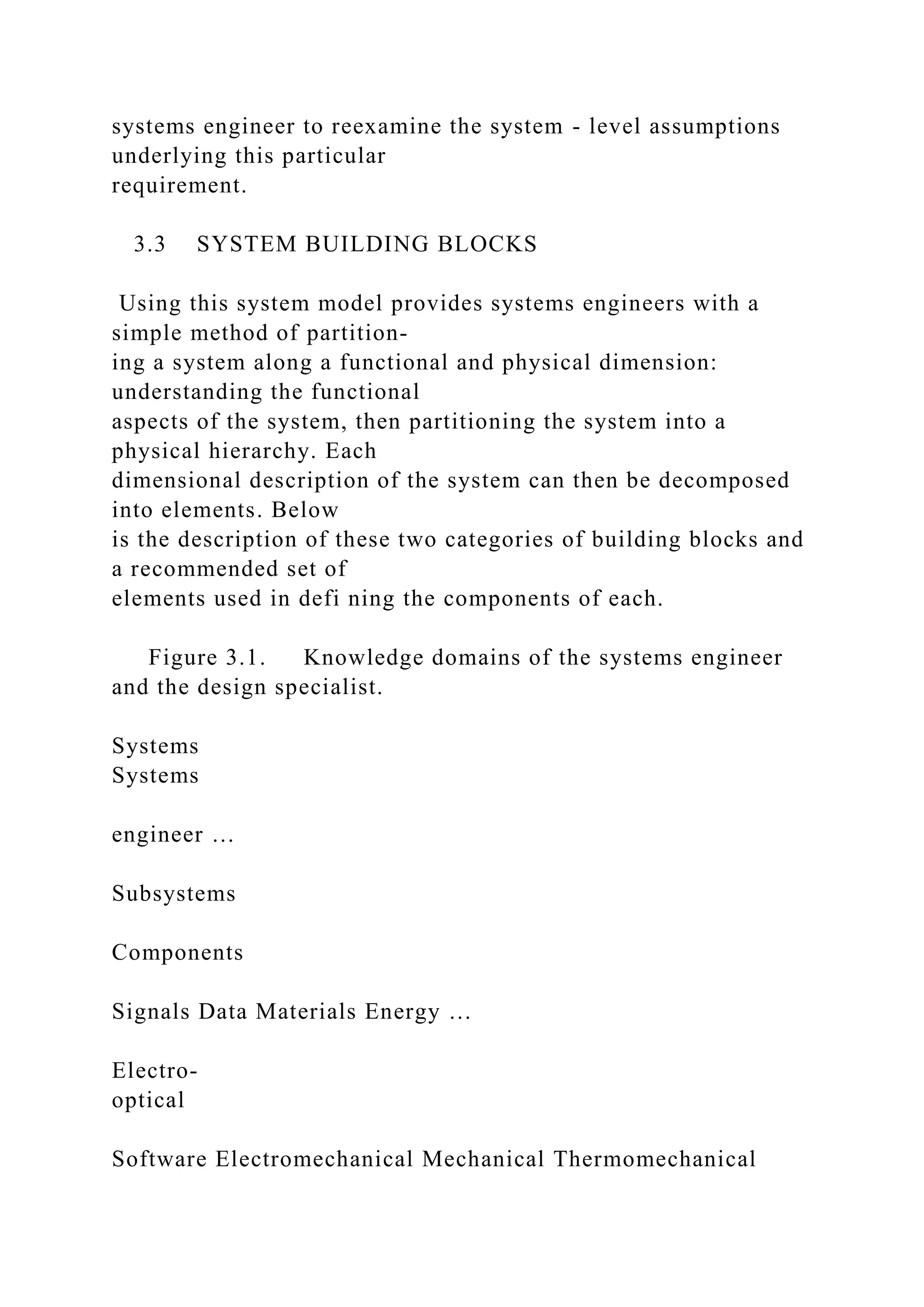 systems engineer to reexamine the system - level assumptions
underlying this particular
requirement.
3.3 SYSTEM BUILDING BLOCKS
Using this system model provides systems engineers with a
simple method of partition-
ing a system along a functional and physical dimension:
understanding the functional
aspects of the system, then partitioning the system into a
physical hierarchy. Each
dimensional description of the system can then be decomposed
into elements. Below
is the description of these two categories of building blocks and
a recommended set of
elements used in defi ning the components of each.
Figure 3.1. Knowledge domains of the systems engineer
and the design specialist.
Systems
Systems
engineer …
Subsystems
Components
Signals Data Materials Energy …
Electro-
optical
Software Electromechanical Mechanical Thermomechanical
 