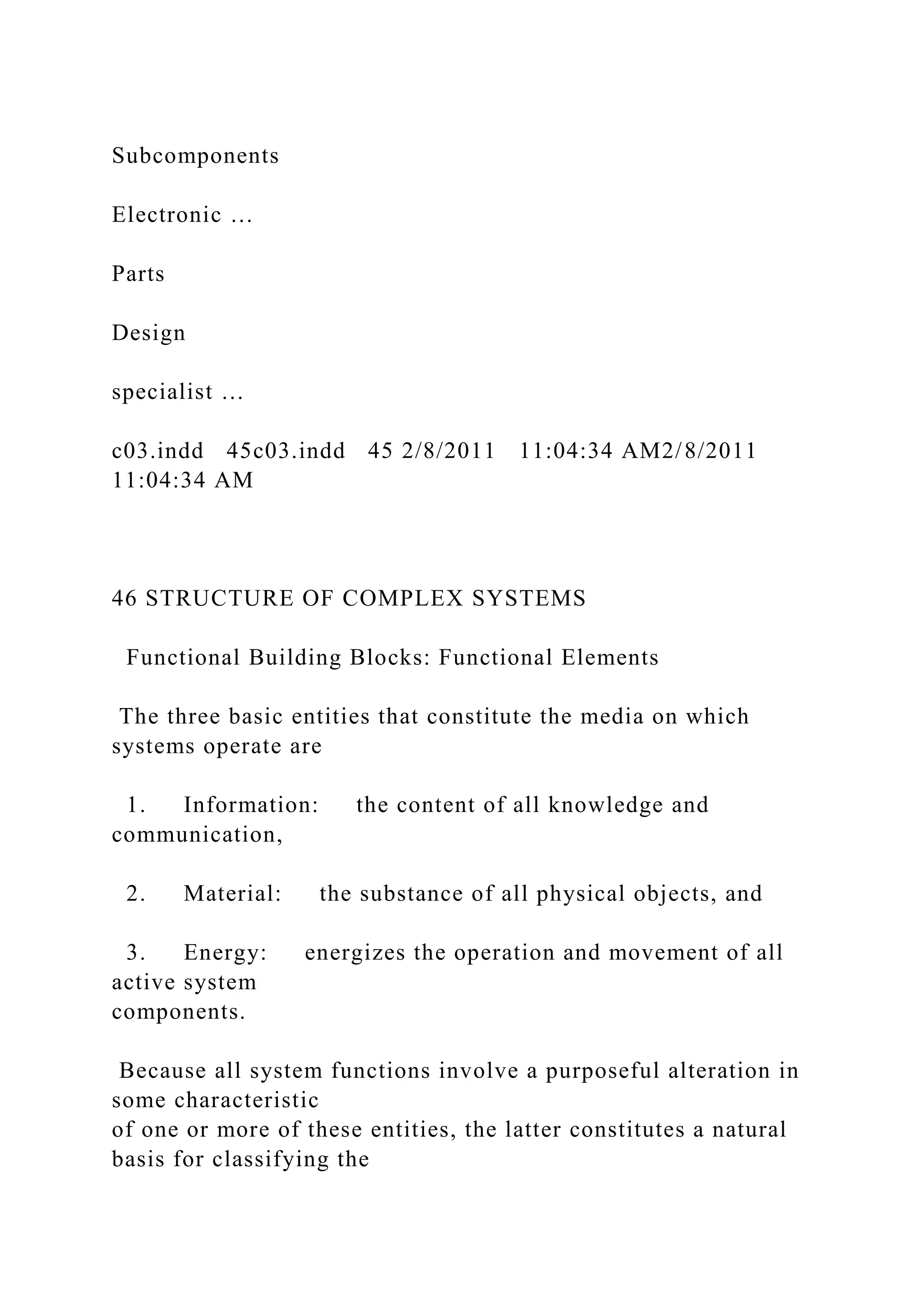 Subcomponents
Electronic …
Parts
Design
specialist …
c03.indd 45c03.indd 45 2/8/2011 11:04:34 AM2/8/2011
11:04:34 AM
46 STRUCTURE OF COMPLEX SYSTEMS
Functional Building Blocks: Functional Elements
The three basic entities that constitute the media on which
systems operate are
1. Information: the content of all knowledge and
communication,
2. Material: the substance of all physical objects, and
3. Energy: energizes the operation and movement of all
active system
components.
Because all system functions involve a purposeful alteration in
some characteristic
of one or more of these entities, the latter constitutes a natural
basis for classifying the
 