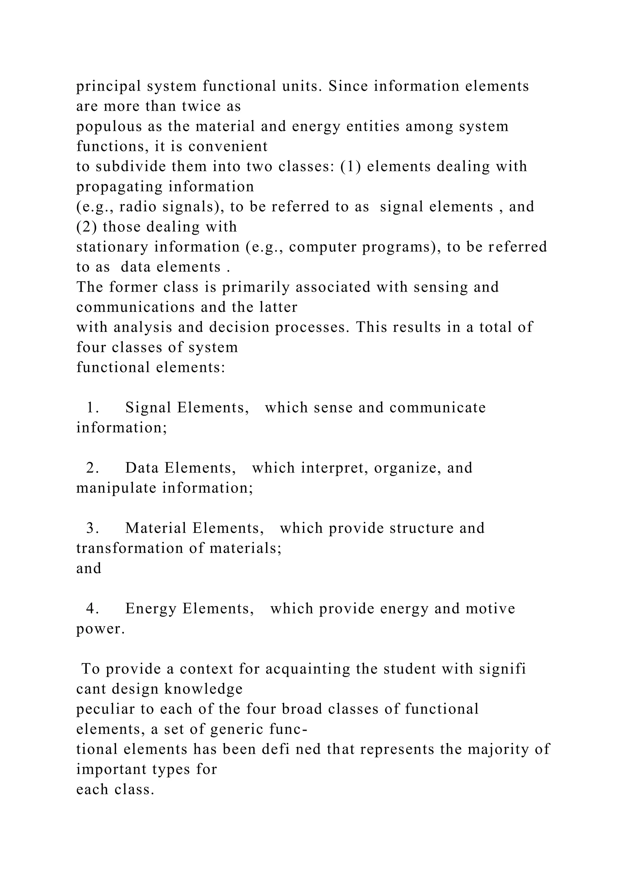 principal system functional units. Since information elements
are more than twice as
populous as the material and energy entities among system
functions, it is convenient
to subdivide them into two classes: (1) elements dealing with
propagating information
(e.g., radio signals), to be referred to as signal elements , and
(2) those dealing with
stationary information (e.g., computer programs), to be referred
to as data elements .
The former class is primarily associated with sensing and
communications and the latter
with analysis and decision processes. This results in a total of
four classes of system
functional elements:
1. Signal Elements, which sense and communicate
information;
2. Data Elements, which interpret, organize, and
manipulate information;
3. Material Elements, which provide structure and
transformation of materials;
and
4. Energy Elements, which provide energy and motive
power.
To provide a context for acquainting the student with signifi
cant design knowledge
peculiar to each of the four broad classes of functional
elements, a set of generic func-
tional elements has been defi ned that represents the majority of
important types for
each class.
 
