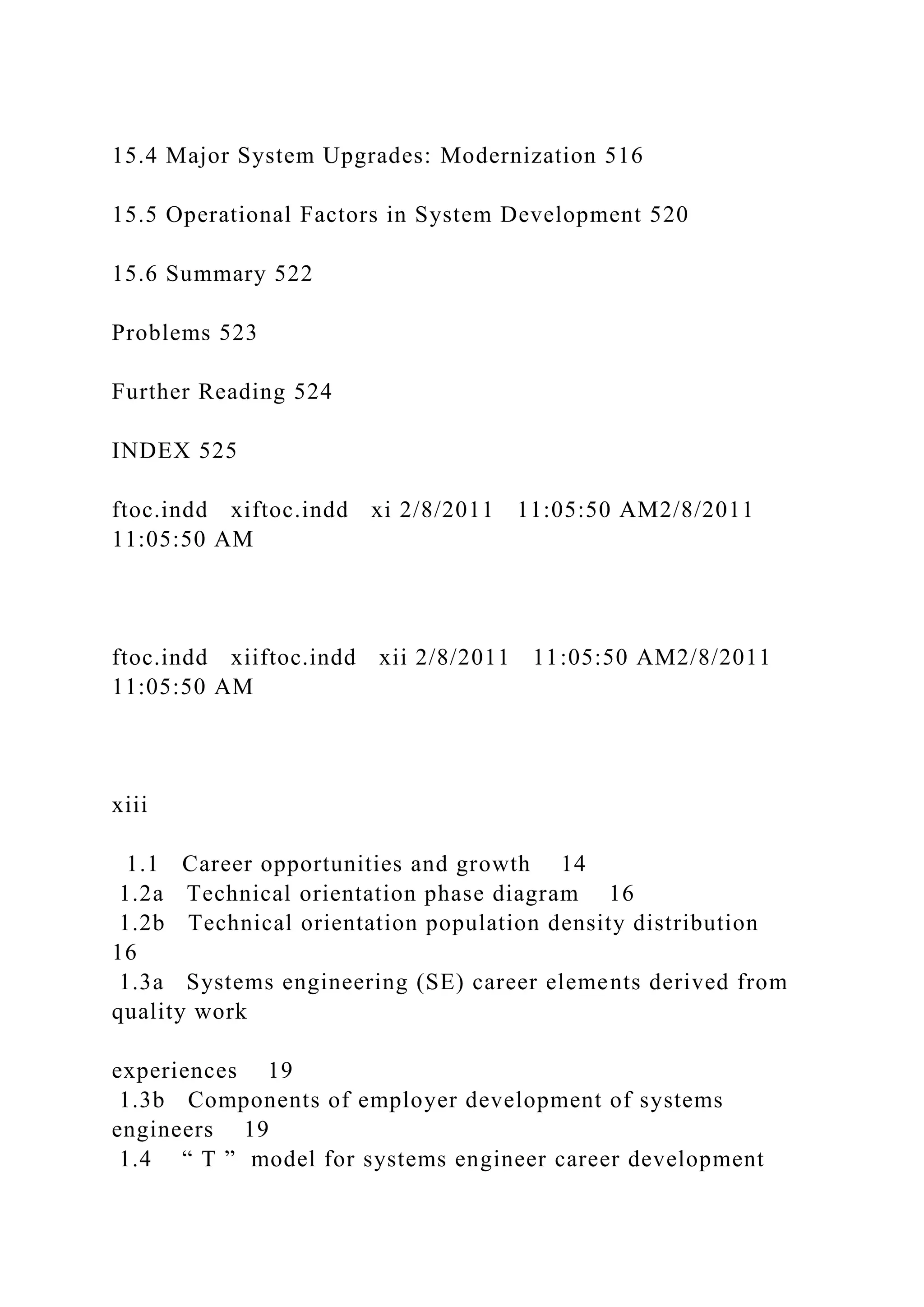 15.4 Major System Upgrades: Modernization 516
15.5 Operational Factors in System Development 520
15.6 Summary 522
Problems 523
Further Reading 524
INDEX 525
ftoc.indd xiftoc.indd xi 2/8/2011 11:05:50 AM2/8/2011
11:05:50 AM
ftoc.indd xiiftoc.indd xii 2/8/2011 11:05:50 AM2/8/2011
11:05:50 AM
xiii
1.1 Career opportunities and growth 14
1.2a Technical orientation phase diagram 16
1.2b Technical orientation population density distribution
16
1.3a Systems engineering (SE) career elements derived from
quality work
experiences 19
1.3b Components of employer development of systems
engineers 19
1.4 “ T ” model for systems engineer career development
 