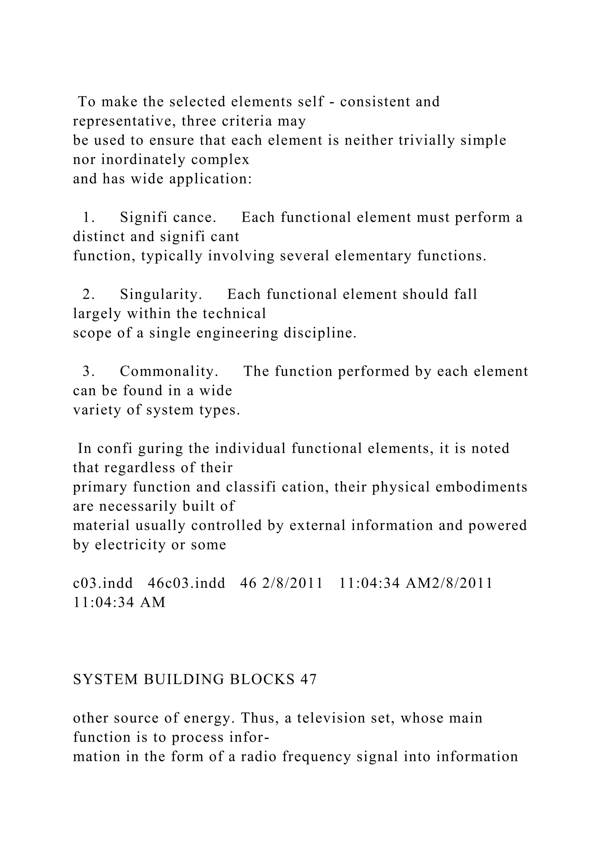 To make the selected elements self - consistent and
representative, three criteria may
be used to ensure that each element is neither trivially simple
nor inordinately complex
and has wide application:
1. Signifi cance. Each functional element must perform a
distinct and signifi cant
function, typically involving several elementary functions.
2. Singularity. Each functional element should fall
largely within the technical
scope of a single engineering discipline.
3. Commonality. The function performed by each element
can be found in a wide
variety of system types.
In confi guring the individual functional elements, it is noted
that regardless of their
primary function and classifi cation, their physical embodiments
are necessarily built of
material usually controlled by external information and powered
by electricity or some
c03.indd 46c03.indd 46 2/8/2011 11:04:34 AM2/8/2011
11:04:34 AM
SYSTEM BUILDING BLOCKS 47
other source of energy. Thus, a television set, whose main
function is to process infor-
mation in the form of a radio frequency signal into information
 