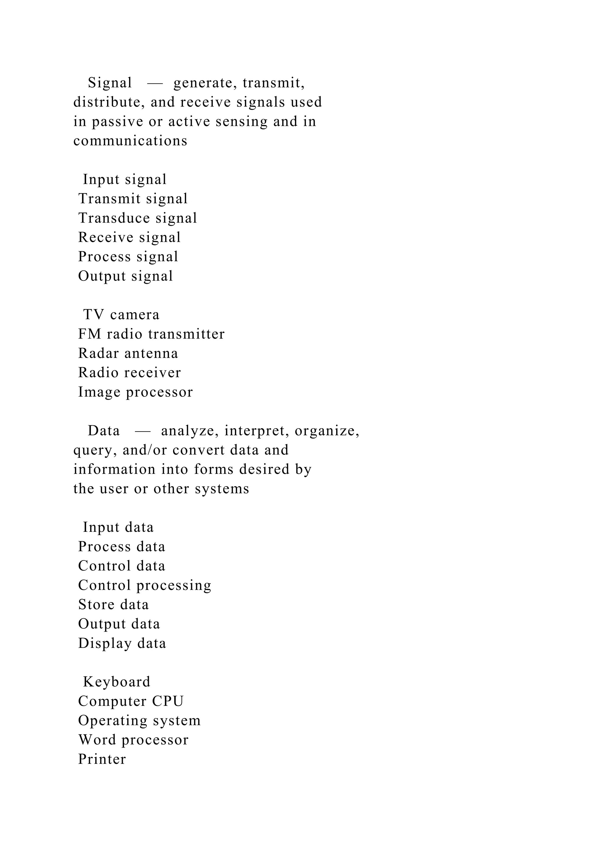 Signal — generate, transmit,
distribute, and receive signals used
in passive or active sensing and in
communications
Input signal
Transmit signal
Transduce signal
Receive signal
Process signal
Output signal
TV camera
FM radio transmitter
Radar antenna
Radio receiver
Image processor
Data — analyze, interpret, organize,
query, and/or convert data and
information into forms desired by
the user or other systems
Input data
Process data
Control data
Control processing
Store data
Output data
Display data
Keyboard
Computer CPU
Operating system
Word processor
Printer
 