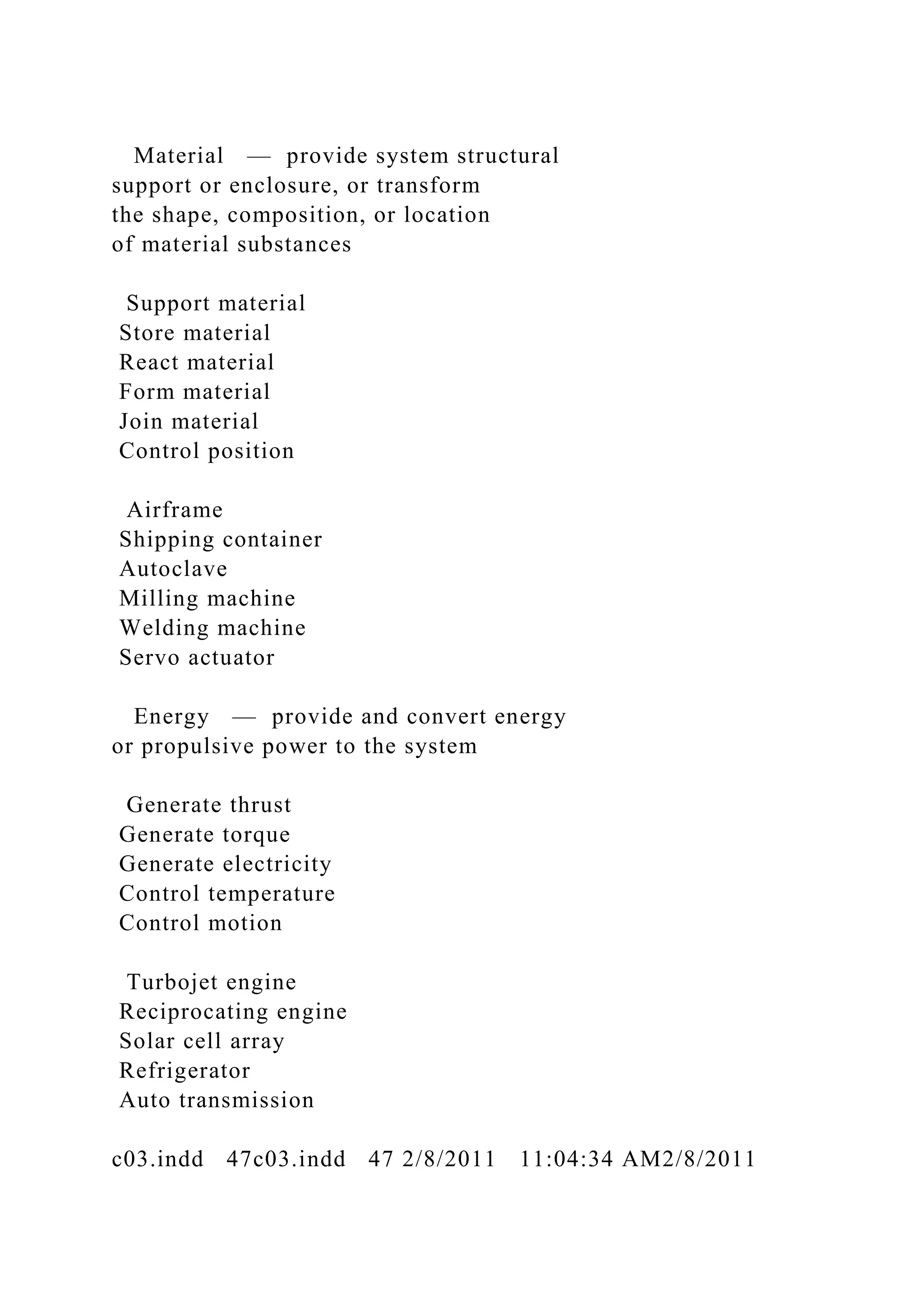 Material — provide system structural
support or enclosure, or transform
the shape, composition, or location
of material substances
Support material
Store material
React material
Form material
Join material
Control position
Airframe
Shipping container
Autoclave
Milling machine
Welding machine
Servo actuator
Energy — provide and convert energy
or propulsive power to the system
Generate thrust
Generate torque
Generate electricity
Control temperature
Control motion
Turbojet engine
Reciprocating engine
Solar cell array
Refrigerator
Auto transmission
c03.indd 47c03.indd 47 2/8/2011 11:04:34 AM2/8/2011
 