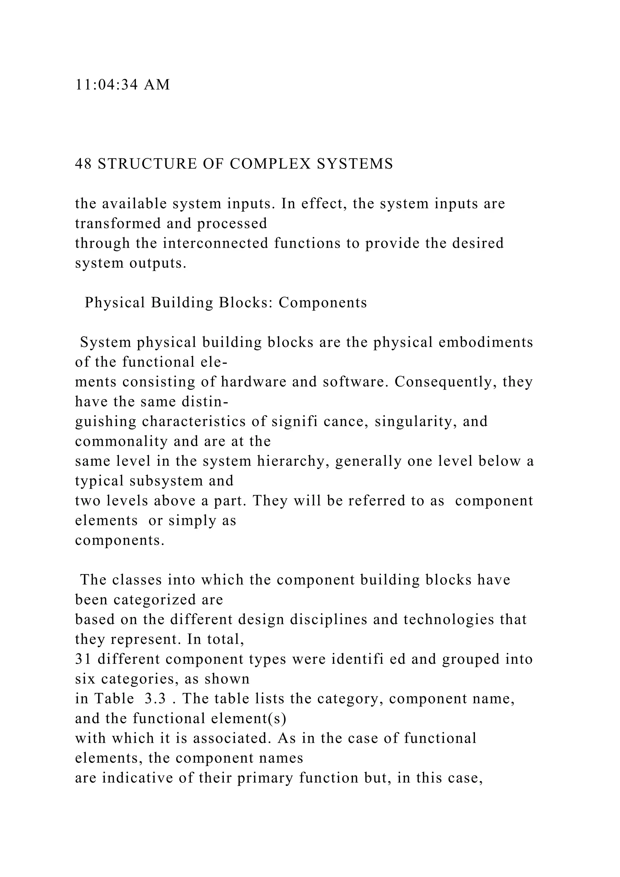 11:04:34 AM
48 STRUCTURE OF COMPLEX SYSTEMS
the available system inputs. In effect, the system inputs are
transformed and processed
through the interconnected functions to provide the desired
system outputs.
Physical Building Blocks: Components
System physical building blocks are the physical embodiments
of the functional ele-
ments consisting of hardware and software. Consequently, they
have the same distin-
guishing characteristics of signifi cance, singularity, and
commonality and are at the
same level in the system hierarchy, generally one level below a
typical subsystem and
two levels above a part. They will be referred to as component
elements or simply as
components.
The classes into which the component building blocks have
been categorized are
based on the different design disciplines and technologies that
they represent. In total,
31 different component types were identifi ed and grouped into
six categories, as shown
in Table 3.3 . The table lists the category, component name,
and the functional element(s)
with which it is associated. As in the case of functional
elements, the component names
are indicative of their primary function but, in this case,
 
