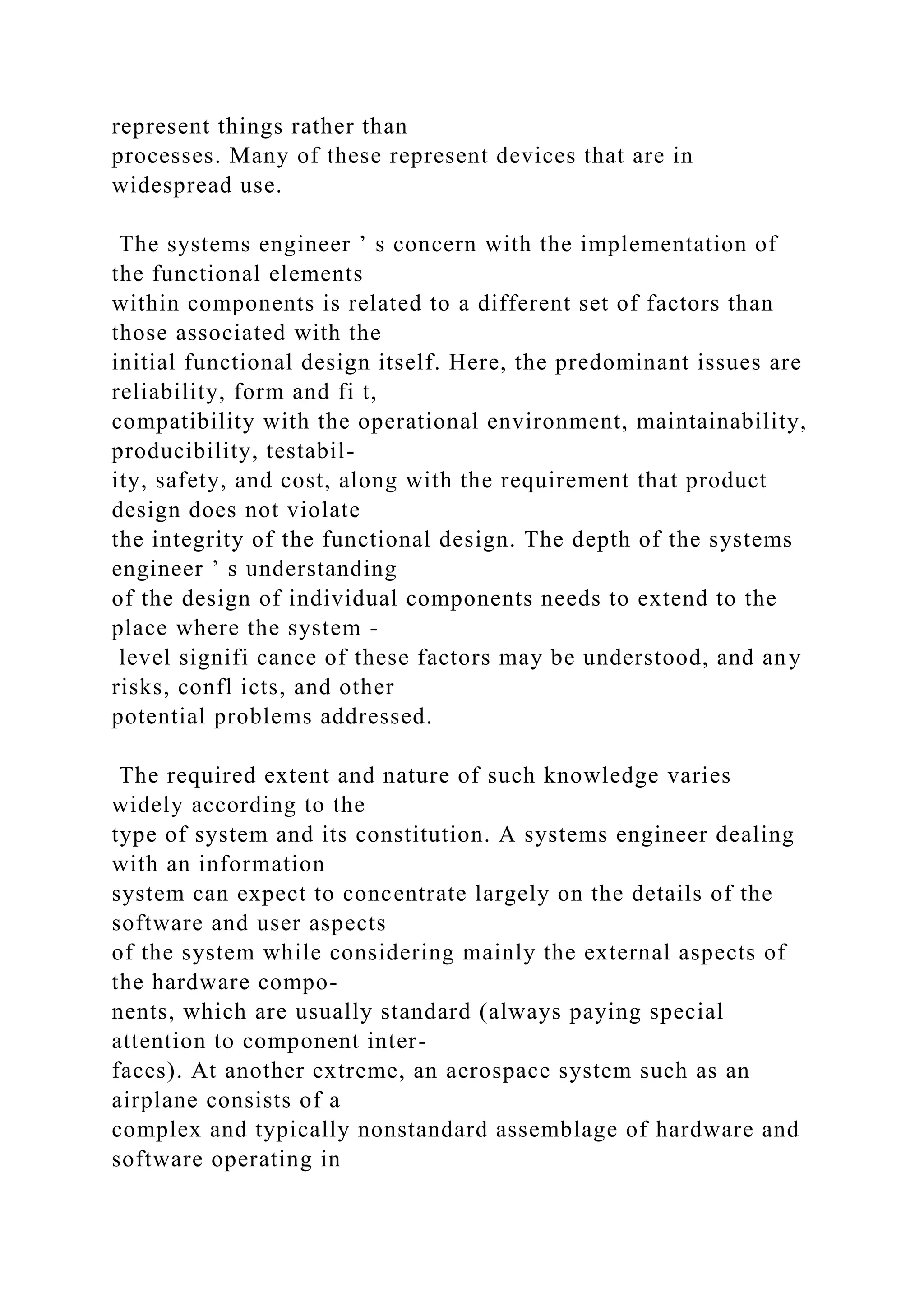 represent things rather than
processes. Many of these represent devices that are in
widespread use.
The systems engineer ’ s concern with the implementation of
the functional elements
within components is related to a different set of factors than
those associated with the
initial functional design itself. Here, the predominant issues are
reliability, form and fi t,
compatibility with the operational environment, maintainability,
producibility, testabil-
ity, safety, and cost, along with the requirement that product
design does not violate
the integrity of the functional design. The depth of the systems
engineer ’ s understanding
of the design of individual components needs to extend to the
place where the system -
level signifi cance of these factors may be understood, and any
risks, confl icts, and other
potential problems addressed.
The required extent and nature of such knowledge varies
widely according to the
type of system and its constitution. A systems engineer dealing
with an information
system can expect to concentrate largely on the details of the
software and user aspects
of the system while considering mainly the external aspects of
the hardware compo-
nents, which are usually standard (always paying special
attention to component inter-
faces). At another extreme, an aerospace system such as an
airplane consists of a
complex and typically nonstandard assemblage of hardware and
software operating in
 