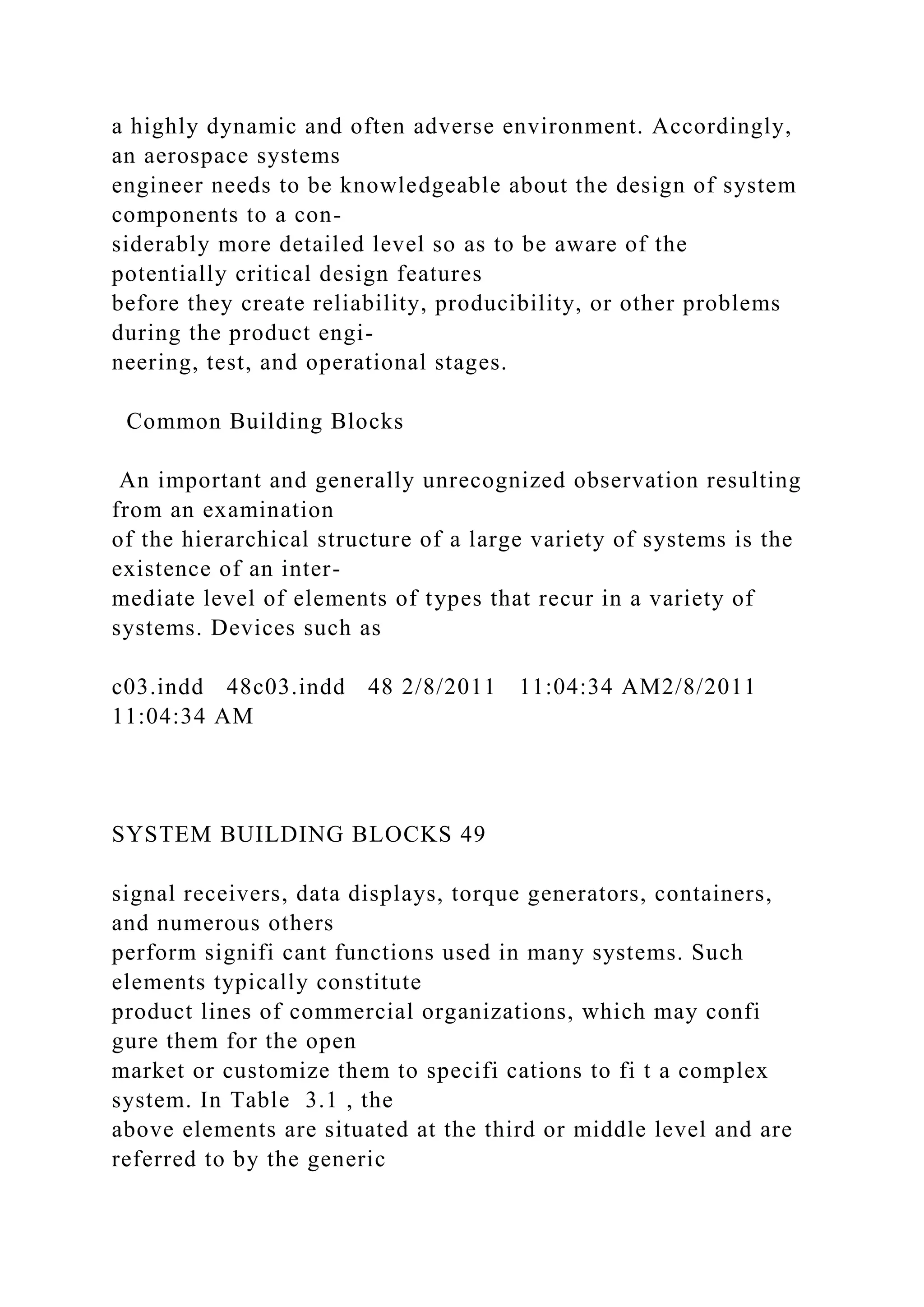 a highly dynamic and often adverse environment. Accordingly,
an aerospace systems
engineer needs to be knowledgeable about the design of system
components to a con-
siderably more detailed level so as to be aware of the
potentially critical design features
before they create reliability, producibility, or other problems
during the product engi-
neering, test, and operational stages.
Common Building Blocks
An important and generally unrecognized observation resulting
from an examination
of the hierarchical structure of a large variety of systems is the
existence of an inter-
mediate level of elements of types that recur in a variety of
systems. Devices such as
c03.indd 48c03.indd 48 2/8/2011 11:04:34 AM2/8/2011
11:04:34 AM
SYSTEM BUILDING BLOCKS 49
signal receivers, data displays, torque generators, containers,
and numerous others
perform signifi cant functions used in many systems. Such
elements typically constitute
product lines of commercial organizations, which may confi
gure them for the open
market or customize them to specifi cations to fi t a complex
system. In Table 3.1 , the
above elements are situated at the third or middle level and are
referred to by the generic
 